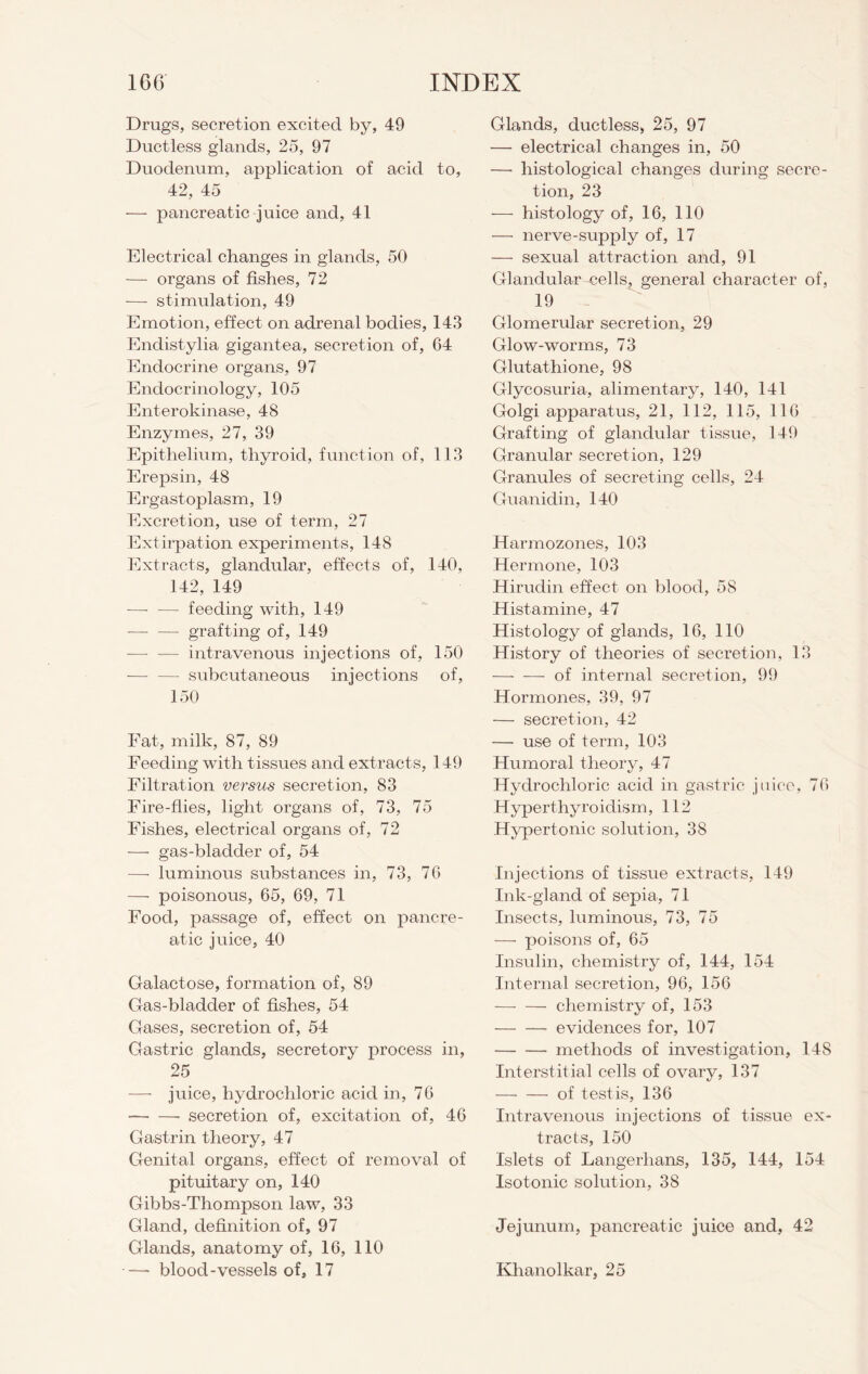 Drugs, secretion excited by, 49 Ductless glands, 25, 97 Duodenum, application of acid to, 42, 45 — pancreatic juice and, 41 Electrical changes in glands, 50 — organs of fishes, 72 -—- stimulation, 49 Emotion, effect on adrenal bodies, 143 Endistylia gigantea, secretion of, 64 Endocrine organs, 97 Endocrinology, 105 Enterokinase, 48 Enzymes, 27, 39 Epithelium, thyroid, function of, 113 Erepsin, 48 Ergastoplasm, 19 Excretion, use of term, 27 Extirpation experiments, 148 Extracts, glandular, effects of, 140, 142, 149 — — feeding with, 149 — — grafting of, 149 ■—• -— intravenous injections of, 150 — —- subcutaneous injections of, 150 Fat, milk, 87, 89 Feeding with tissues and extracts, 149 Filtration versus secretion, 83 Fire-flies, light organs of, 73, 75 Fishes, electrical organs of, 72 — gas-bladder of, 54 — luminous substances in, 73, 76 — poisonous, 65, 69, 71 Food, passage of, effect on pancre- atic juice, 40 Galactose, formation of, 89 Gas-bladder of fishes, 54 Gases, secretion of, 54 Gastric glands, secretory process in, 25 — juice, hydrochloric acid in, 76 secretion of, excitation of, 46 Gastrin theory, 47 Genital organs, effect of removal of pituitary on, 140 Gibbs-Thompson law, 33 Gland, definition of, 97 Glands, anatomy of, 16, 110 ■—- blood-vessels of, 17 Glands, ductless, 25, 97 — electrical changes in, 50 — histological changes during secre- tion, 23 — histology of, 16, 110 — nerve-supply of, 17 — sexual attraction and, 91 Glandular cells, general character of, 19 Glomerular secretion, 29 Glow-worms, 73 Glutathione, 98 Glycosuria, alimentary, 140, 141 Golgi apparatus, 21, 112, 115, 116 Grafting of glandular tissue, 149 Granular secretion, 129 Granules of secreting cells, 24 Guanidin, 140 Harmozones, 103 Hermone, 103 Hirudin effect on blood, 58 Histamine, 47 Histology of glands, 16, 110 History of theories of secretion, 13 of internal secretion, 99 Hormones, 39, 97 — secretion, 42 — use of term, 103 Humoral theory, 47 Hydrochloric acid in gastric juice, 76 Hyperthyroidism, 112 Hypertonic solution, 38 Injections of tissue extracts, 149 Ink-gland of sepia, 71 Insects, luminous, 73, 75 — poisons of, 65 Insulin, chemistry of, 144, 154 Internal secretion, 96, 156 chemistry of, 153 evidences for, 107 methods of investigation, 148 Interstitial cells of ovary, 137 of testis, 136 Intravenous injections of tissue ex- tracts, 150 Islets of Langerlians, 135, 144, 154 Isotonic solution, 38 Jejunum, pancreatic juice and, 42 Klianolkar, 25