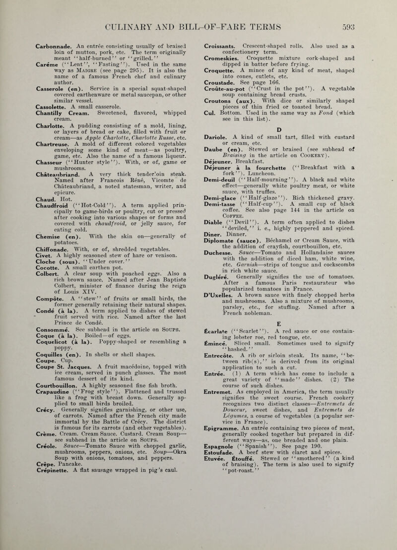 Carbonnade. An entrée consisting usually of braised loin of mutton, pork, etc. The term originally meant “ half-burned ” or “grilled.” Carême (“Lent”, “Fasting”). Used in the same way as Maigre (see page 295). It is also the name of a famous French chef and culinary author. Casserole (en). Service in a special squat-shaped covered earthenware or metal saucepan, or other similar vessel. Cassolette. A small casserole. Chantilly Cream. Sweetened, flavored, whipped cream. Charlotte. A pudding consisting of a mold, lining, or layers of bread or cake, filled with fruit or cream—as Apple Charlotte, Charlotte Russe, etc. Chartreuse. A mold of different colored vegetables enveloping some kind of meat—as poultry, game, etc. Also the name of a famous liqueur. Chasseur (“Hunter style”). With, or of, game or mushrooms. Chateaubriand. A very thick tenderloin steak. Named after Francois Réné, Vicomte de Chateaubriand, a noted statesman, writer, and epicure. Chaud. Hot. Chaudfroid (“Hot-Cold”). A term applied prin- cipally to game-birds or poultry, cut or pressed after cooking into various shapes or forms and covered with chaudfroid, or jelly sauce, for eating cold. Chemise (en). With the skin on—generally of potatoes. Chiffonade. With, or of, shredded vegetables. Civet. A highly seasoned stew of hare or venison. Cloche (sous). “Under cover.” Cocotte. A small earthen pot. Colbert. A clear soup with poached eggs. Also a rich brown sauce. Named after Jean Baptiste Colbert, minister of finance during the reign of Louis XIV. Compote. A ‘ ‘ stew ’ ’ of fruits or small birds, the former generally retaining their natural shapes. Condé (à la). A term applied to dishes of stewed fruit served with rice. Named after the last Prince de Condé. Consomme. See subhead in the article on Soups. Coque (à la). Boiled—of eggs. Coquelicot (à la). Poppv-shaped or resembling a poppy. Coquilles (en). In shells or shell shapes. Coupe. Cup. Coupe St. Jacques. A fruit macédoine, topped with ice cream, served in punch glasses. The most famous dessert of its kind. Courtbouillon. A highly seasoned fine fish broth. Crapaudine (“Frog style”). Flattened and trussed like a frog with breast down. Generally ap- plied to small birds broiled. Crécy. Generally signifies garnishing, or other use, of carrots. Named after the French city made immortal by the Battle of Crécy. The district is famous for its carrots (and other vegetables). Crème. Cream. Cream Sauce. Custard. Cream Soup— see subhead in the article on Soups. Creole. Sauce—Tomato Sauce with chopped garlic, mushrooms, peppers, onions, etc. Soup—Okra Soup with onions, tomatoes, and peppers. Crèpe. Pancake. Crépinette. A flat sausage wrapped in pig’s caul. Croissants. Crescent-shaped rolls. Also used as a confectionery term. Cromeskies. Croquette mixture cork-shaped and dipped in batter before frying. Croquette. A mince of any kind of meat, shaped into cones, cutlets, etc. Croustade. See page 166. Croûte-au-pot (“Crust in the pot”). A vegetable soup containing bread crusts. Croutons (aux). With dice or similarly shaped pieces of thin fried or toasted bread. Cui. Bottom. Used in the same way as Fond (which see in this list). D Dariole. A kind of small tart, filled with custard or cream, etc. Daube (en). Stewed or braised (see subhead of Braising in the article on Cookery). Déjeuner. Breakfast. Déjeuner à la fourchette (“Breakfast with a fork”). Luncheon. Demi-deuil (“Half-mourning”). A black and white effect—generally white poultry meat, or white sauce, with truffles. Demi-glace (“ Half-glaze ”). Rich thickened gravy. Demi-tasse (“Half-cup”). A small cup of black coffee. See also page 144 in the article on Coffee. Diable (“Devil”). A term often applied to dishes “deviled,” i. e., highly peppered and spiced. Diner. Dinner. Diplomate (sauce). Béchamel or Cream Sauce, with the addition of crayfish, courtbouillon, etc. Duchesse. Sauce—Tomato and Hollandaise sauces with the addition of diced ham, white wine, etc. Garnish—strips of tongue and cockscombs in rich white sauce. Dugléré. Generally signifies the use of tomatoes. After a famous Paris restaurateur who popularized tomatoes in France. D’Uxelles. A brown sauce with finely chopped herbs and mushrooms. Also a mixture of mushrooms, parsley, etc., for stuffing. Named after a French nobleman. E Écarlate (“Scarlet”). A red sauce or one contain- ing lobster roe, red tongue, etc. Émincé. Sliced small. Sometimes used to signify ‘ ‘ hashed. ’ ’ Entrecôte. A rib or sirloin steak. Its name, ‘ ‘ be- tween rib(s),” is derived from its original application to such a cut. Entrée. (1) A term which has come to include a great variety of “made” dishes. (2) The course of such dishes. Entremet. As employed in America, the term usually signifies the sweet course. French cookery recognizes two distinct classes—Entremets de Douceur, sweet dishes, and Entremets de Légumes, a course of vegetables (a popular ser- vice in France). Epigramme. An entrée containing two pieces of meat, generally cooked together but prepared in dif- ferent ways—as, one breaded and one plain. Espagnole (“Spanish”). See page 190. Estoufade. A beef stew with claret and spices. Etuvée. Étouffé. Stewed or “smothered” (a kind of braising). The term is also used to signify ‘ ‘ pot-roast. ’ ’