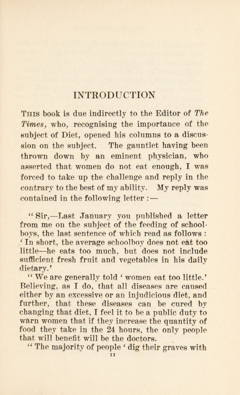 INTRODUCTION This book is due indirectly to the Editor of The Times, who, recognising the importance of the subject of Diet, opened his columns to a discus- sion on the subject. The gauntlet having been thrown down by an eminent physician, who asserted that women do not eat enough, I was forced to take up the challenge and reply in the contrary to the best of my ability. My reply was contained in the following letter : — “ Sir,—Last January you published a letter from me on the subject of the feeding of school- boys, the last sentence of which read as follows : ‘ In short, the average schoolboy does not eat too little—he eats too much, but does not include sufficient fresh fruit and vegetables in his daily dietary.’ “ We are generally told ‘ women eat too little.’ Believing, as I do, that all diseases are caused either by an excessive or an injudicious diet, and further, that these diseases can be cured bv changing that diet, I feel it to be a public duty to warn women that if they increase the quantity of food they take in the 24 hours, the only people that will benefit will be the doctors. “ The majority of people ‘ dig their graves with