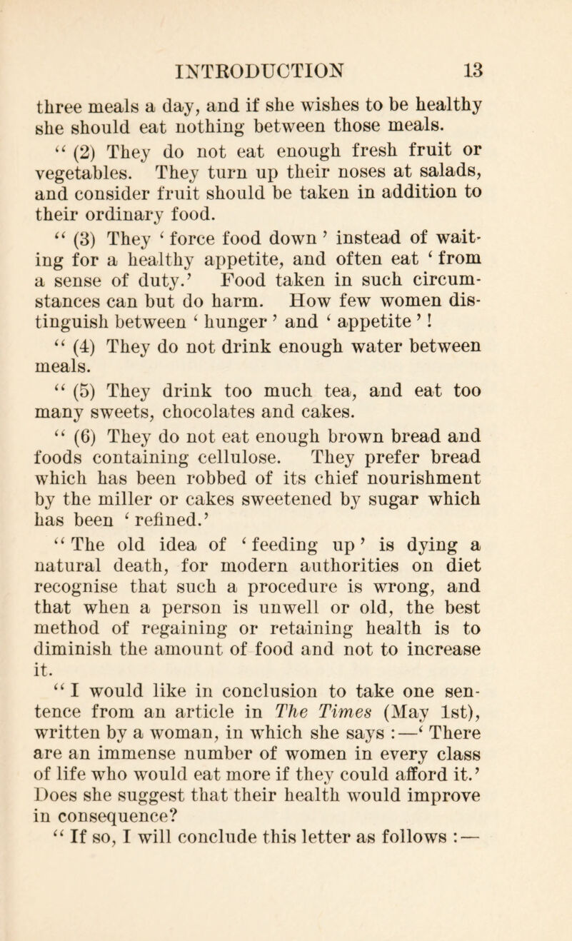 three meals a day, and if she wishes to be healthy she should eat nothing- between those meals. “ (2) They do not eat enough fresh fruit or vegetables. They turn up their noses at salads, and consider fruit should be taken in addition to their ordinary food. “ (3) They ‘ force food down ’ instead of wait’ ing for a healthy appetite, and often eat ‘ from a sense of duty/ Food taken in such circum- stances can but do harm. How few women dis- tinguish between ‘ hunger ’ and ‘ appetite ’! “ (4) They do not drink enough water between meals. “ (5) They drink too much tea, and eat too many sweets, chocolates and cakes. “ (6) They do not eat enough brown bread and foods containing cellulose. They prefer bread which has been robbed of its chief nourishment by the miller or cakes sweetened by sugar which has been ‘ relined/ “ The old idea of ‘ feeding up9 is dying a natural death, for modern authorities on diet recognise that such a procedure is wrong, and that when a person is unwell or old, the best method of regaining or retaining health is to diminish the amount of food and not to increase it. “ I would like in conclusion to take one sen- tence from an article in The Times (May 1st), written by a woman, in which she says :—‘ There are an immense number of women in every class of life who would eat more if they could afford it/ Does she suggest that their health would improve in consequence? “If so, I will conclude this letter as follows : —