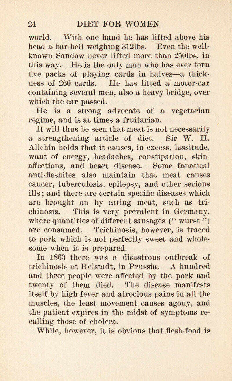 world. With one hand he has lifted above his head a bar-bell weighing 3121bs. Even the well- known Sandow never lifted more than 2501bs. in this way. He is the only man who has ever torn five packs of playing cards in halves—a thick- ness of 260 cards. He has lifted a motor-car containing several men, also a heavy bridge, over which the car passed. He is a strong advocate of a vegetarian regime, and is at times a fruitarian. It will thus be seen that meat is not necessarily a strengthening article of diet. Sir W. H. Allchin holds that it causes, in excess, lassitude, want of energy, headaches, constipation, skin- affections, and heart disease. Some fanatical anti-fleshites also maintain that meat causes cancer, tuberculosis, epilepsy, and other serious ills; and there are certain specific diseases which are brought on by eating meat, such as tri- chinosis. This is very prevalent in Germany, where quantities of different sausages (“ wurst ”) are consumed. Trichinosis, however, is traced to pork which is not perfectly sweet and whole- some when it is prepared. In 1863 there was a disastrous outbreak of trichinosis at Helstadt, in Prussia. A hundred and three people were affected by the pork and twenty of them died. The disease manifests itself by high fever and atrocious pains in all the muscles, the least movement causes agony, and the patient expires in the midst of symptoms re- calling those of cholera. While, however, it is obvious that flesh-food is