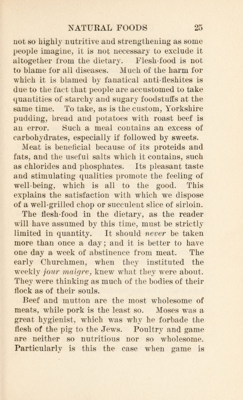 not so highly nutritive and strengthening as some people imagine, it is not necessary to exclude it altogether from the dietary. Flesh-food is not to blame for all diseases. Much of the harm for which it is blamed by fanatical anti-fieshites is due to the fact that people are accustomed to take quantities of starchy and sugary foodstuffs at the same time. To take, as is the custom, Yorkshire pudding, bread and potatoes with roast beef is an error. Such a meal contains an excess of carbohydrates, especially if followed by sweets. Meat is beneficial because of its proteids and fats, and the useful salts which it contains, such as chlorides and phosphates. Its pleasant taste and stimulating qualities promote the feeling of well-being, which is all to the good. This explains the satisfaction with which we dispose of a well-grilled chop or succulent slice of sirloin. The flesh-food in the dietary, as the reader will have assumed by this time, must be strictly limited in quantity. It should never be taken more than once a day; and it is better to have one day a week of abstinence from meat. The early Churchmen, when they instituted the weekly jour maUjre, knew what they were about. They were thinking as much of the bodies of their flock as of their souls. Beef and mutton are the most wholesome of meats, while pork is the least so. Moses was a great hygienist, which was why he forbade the flesh of the pig to the Jews. Poultry and game are neither so nutritious nor so wholesome. Particularly is this the case when game is