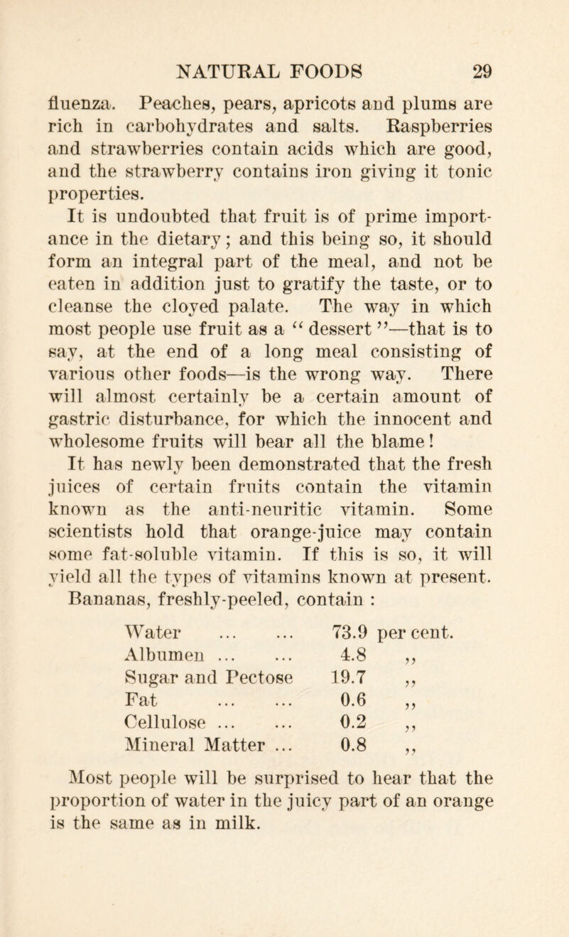 fluenza. Peaches, pears, apricots and plums are rich in carbohydrates and salts. Raspberries and strawberries contain acids which are good, and the strawberry contains iron giving it tonic properties. It is undoubted that fruit is of prime import- ance in the dietary; and this being so, it should form an integral part of the meal, and not be eaten in addition just to gratify the taste, or to cleanse the cloyed palate. The way in which most people use fruit as a “ dessert ”—that is to say, at the end of a long meal consisting of various other foods—is the wrong way. There will almost certainly be a certain amount of gastric disturbance, for which the innocent and wholesome fruits will bear all the blame! It has newlv been demonstrated that the fresh juices of certain fruits contain the vitamin known as the anti-neuritic vitamin. Some scientists hold that orange-juice may contain some fat-soluble vitamin. If this is so, it will yield all the types of vitamins known at present. Bananas, freshly-peeled, contain : Water 73.9 per cent Albumen 4.8 >> Sugar and Pectose 19.7 >> Fat 0.6 >> Cellulose 0.2 >> Mineral Matter ... 0.8 Most people will be surprised to hear that the proportion of water in the juicy part of an orange is the same as in milk.