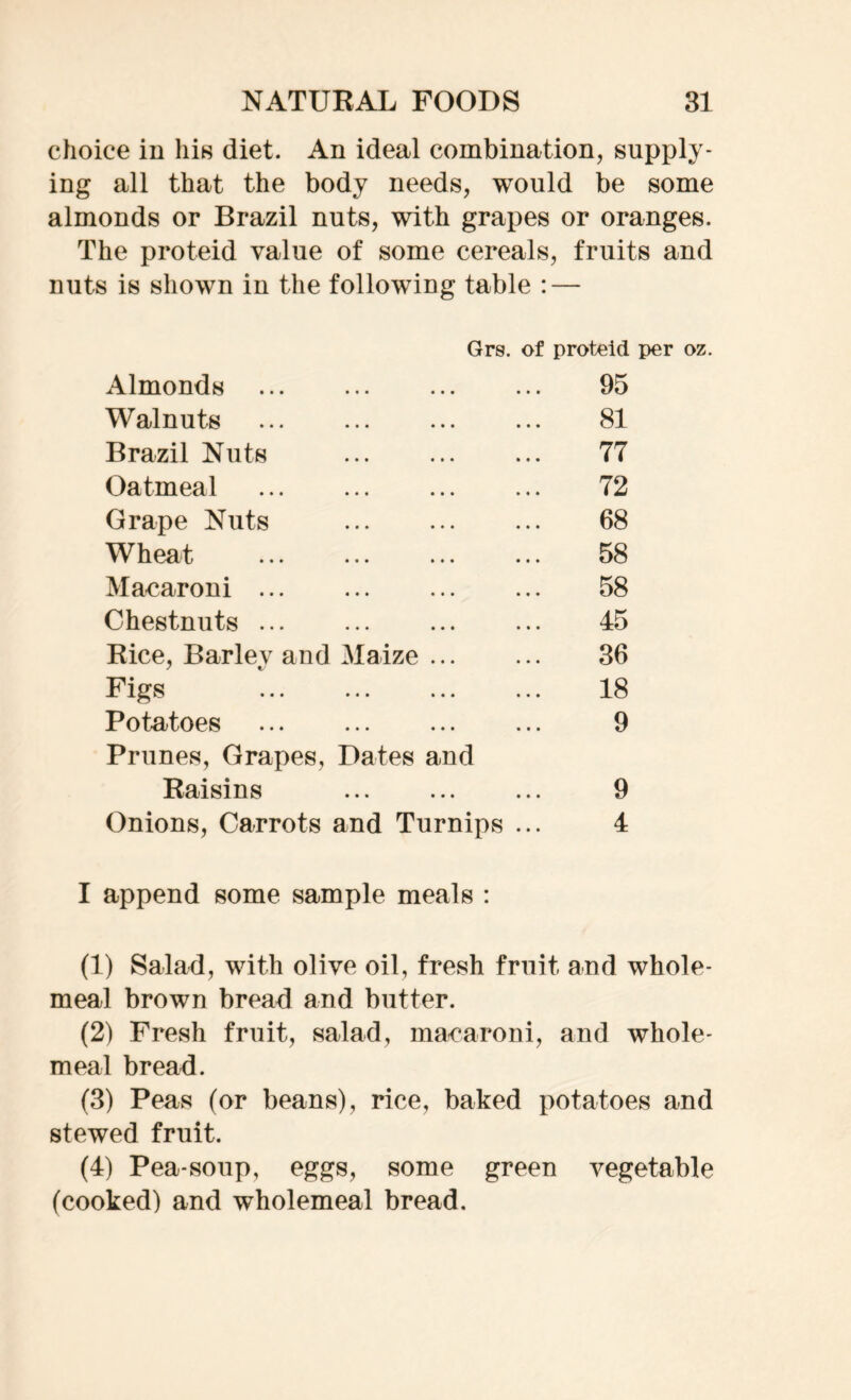 choice in his diet. An ideal combination, supply- ing all that the body needs, would be some almonds or Brazil nuts, with grapes or oranges. The proteid value of some cereals, fruits and nuts is shown in the following table : — Grs. of proteid per oz. Almonds » • . • • • • • • 95 Walnuts ••• ••• ••• 81 Brazil Nuts • •• ••• 77 Oatmeal • • • ••• • • • 72 Grape Nuts • •• ••• • • • 68 Wheat • •• ••• ••• 58 Macaroni ... • • • 58 Chestnuts ... • •• • • • ••• 45 Rice, Bariev and Maize 36 Figs • • • ••• ••• 18 Potatoes ♦ •• ••• ••• 9 Prunes, Grapes, Dates and Raisins »•• ••• it* 9 Onions, Carrots and Turnips ... 4 I append some sample meals : (1) Salad, with olive oil, fresh fruit and whole- meal brown bread and butter. (2) Fresh fruit, salad, macaroni, and whole- meal bread. (3) Peas (or beans), rice, baked potatoes and stewed fruit. (4) Pea-soup, eggs, some green vegetable (cooked) and wholemeal bread.