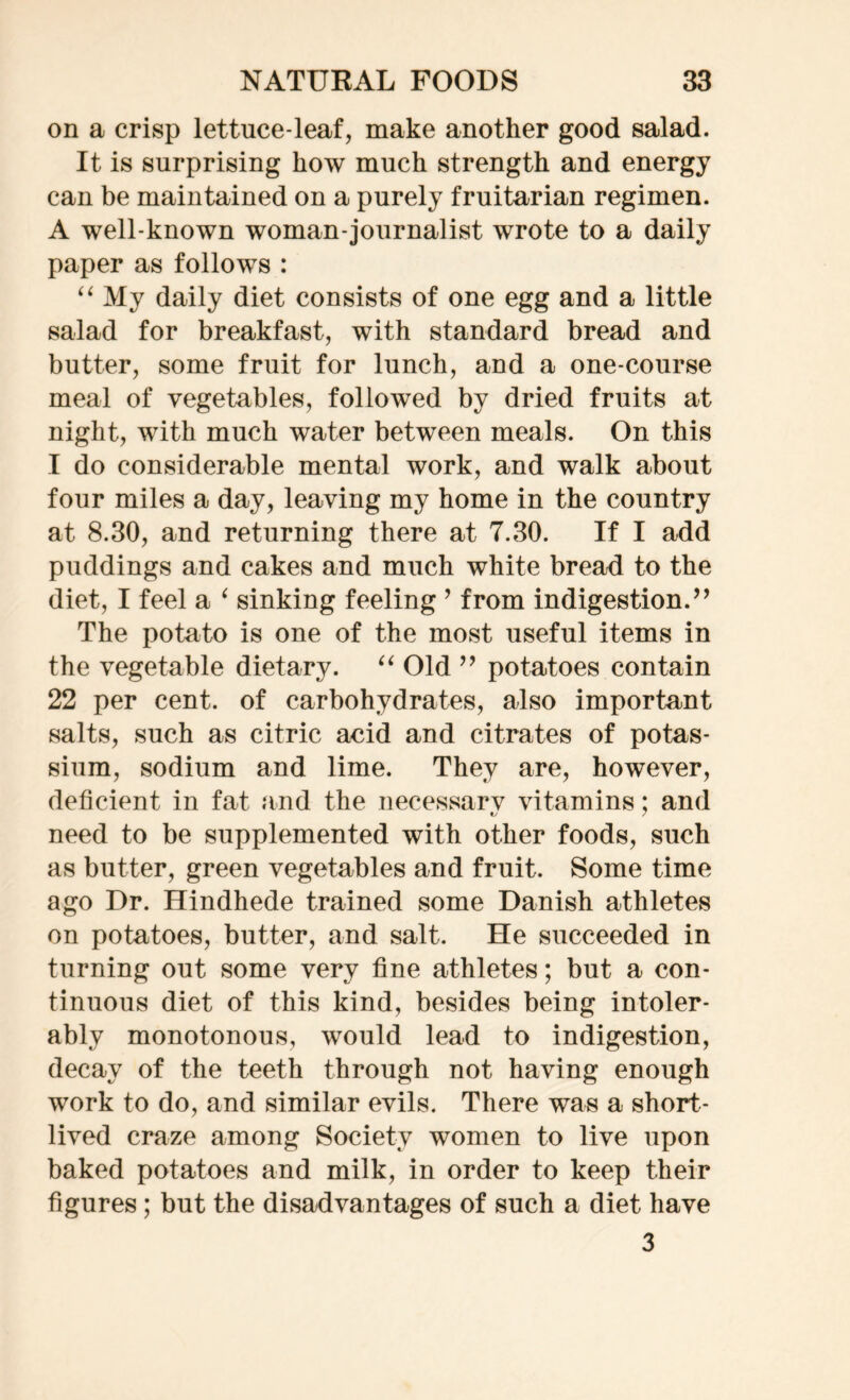 on a crisp lettuce-leaf, make another good salad. It is surprising how much strength and energy can be maintained on a purely fruitarian regimen. A well-known woman-journalist wrote to a daily paper as follows : “ My daily diet consists of one egg and a little salad for breakfast, with standard bread and butter, some fruit for lunch, and a one-course meal of vegetables, followed by dried fruits at night, with much water between meals. On this I do considerable mental work, and walk about four miles a day, leaving my home in the country at 8.30, and returning there at 7.30. If I add puddings and cakes and much white bread to the diet, I feel a ‘ sinking feeling ’ from indigestion.” The potato is one of the most useful items in the vegetable dietary. “ Old ” potatoes contain 22 per cent, of carbohydrates, also important salts, such as citric acid and citrates of potas- sium, sodium and lime. They are, however, deficient in fat and the necessarv vitamins; and need to be supplemented with other foods, such as butter, green vegetables and fruit. Some time ago Dr. Hindhede trained some Danish athletes on potatoes, butter, and salt. He succeeded in turning out some very fine athletes; but a con- tinuous diet of this kind, besides being intoler- ably monotonous, would lead to indigestion, decay of the teeth through not having enough work to do, and similar evils. There was a short- lived craze among Society women to live upon baked potatoes and milk, in order to keep their figures; but the disadvantages of such a diet have 3