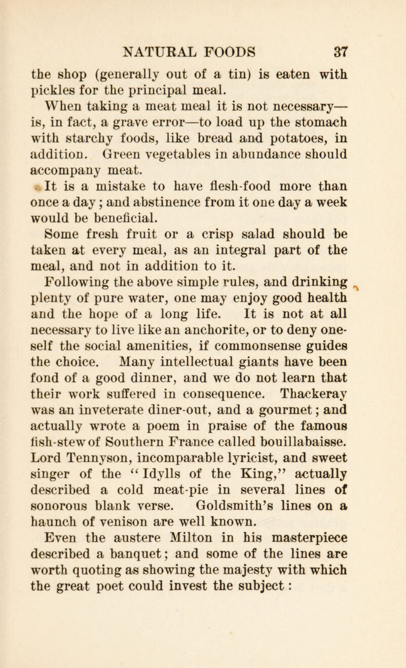 the shop (generally out of a tin) is eaten with pickles for the principal meal. When taking a meat meal it is not necessary— is, in fact, a grave error—to load up the stomach with starchy foods, like bread and potatoes, in addition. Green vegetables in abundance should accompany meat. It is a mistake to have flesh-food more than once a day; and abstinence from it one day a week would be beneficial. Some fresh fruit or a crisp salad should be taken at every meal, as an integral part of the meal, and not in addition to it. Following the above simple rules, and drinking plenty of pure water, one may enjoy good health and the hope of a long life. It is not at all necessary to live like an anchorite, or to deny one- self the social amenities, if commonsense guides the choice. Many intellectual giants have been fond of a good dinner, and we do not learn that their work suffered in consequence. Thackeray was an inveterate diner-out, and a gourmet; and actually wrote a poem in praise of the famous fish-stew of Southern France called bouillabaisse. Lord Tennyson, incomparable lyricist, and sweet singer of the “ Idylls of the King,” actually described a cold meat-pie in several lines of sonorous blank verse. Goldsmith’s lines on a haunch of venison are well known. Even the austere Milton in his masterpiece described a banquet; and some of the lines are wrorth quoting as showing the majesty with which the great poet could invest the subject: