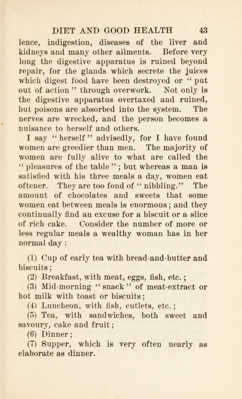 lence, indigestion, diseases of the liver and kidneys and many other ailments. Before very long the digestive apparatus is ruined beyond repair, for the glands which secrete the juices which digest food have been destroyed or “ put out of action ” through overwork. Not only is the digestive apparatus overtaxed and ruined, but poisons are absorbed into the system. The nerves are wrecked, and the person becomes a nuisance to herself and others. I say “ herself ” advisedly, for I have found women are greedier than men. The majority of women are fully alive to what are called the “ pleasures of the table ” ; but whereas a man is satisfied with his three meals a day, women eat oftener. They are too fond of “ nibbling.” The amount of chocolates and sweets that some women eat between meals is enormous; and they continually find an excuse for a biscuit or a slice of rich cake. Consider the number of more or less regular meals a wealthy woman has in her normal day : (1) Cup of early tea with bread-and-butter and biscuits; (2) Breakfast, with meat, eggs, fish, etc.; (3) Mid-morning “ snack ” of meat-extract or hot milk with toast or biscuits; (4) Luncheon, with fish, cutlets, etc. ; (5) Tea, with sandwiches, both sweet and savoury, cake and fruit; (6) Dinner; (7) Supper, which is very often nearly as elaborate as dinner.