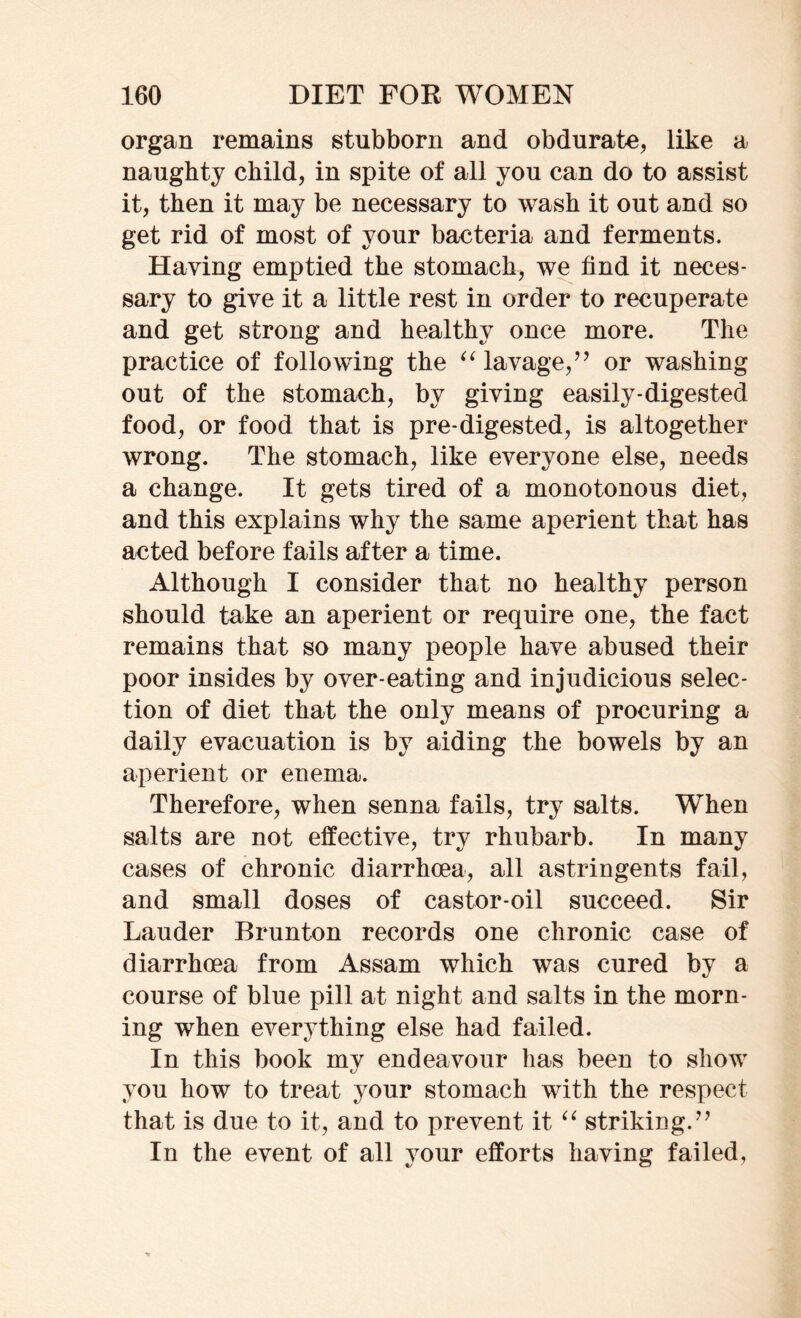 organ remains stubborn and obdurate, like a naughty child, in spite of all you can do to assist it, then it may be necessary to wash it out and so get rid of most of your bacteria and ferments. Haying emptied the stomach, we find it neces- sary to give it a little rest in order to recuperate and get strong and healthy once more. The practice of following the “lavage,” or washing out of the stomach, by giving easily-digested food, or food that is pre-digested, is altogether wrong. The stomach, like everyone else, needs a change. It gets tired of a monotonous diet, and this explains why the same aperient that has acted before fails after a time. Although I consider that no healthy person should take an aperient or require one, the fact remains that so many people have abused their poor insides by over-eating and injudicious selec- tion of diet that the only means of procuring a daily evacuation is by aiding the bowels by an aperient or enema. Therefore, when senna fails, try salts. When salts are not effective, try rhubarb. In many cases of chronic diarrhoea, all astringents fail, and small doses of castor-oil succeed. Sir Lauder Brunton records one chronic case of diarrhoea from Assam which was cured by a course of blue pill at night and salts in the morn- ing when everything else had failed. In this book my endeavour lias been to show you how to treat your stomach with the respect that is due to it, and to prevent it “ striking.” In the event of all your efforts having failed,