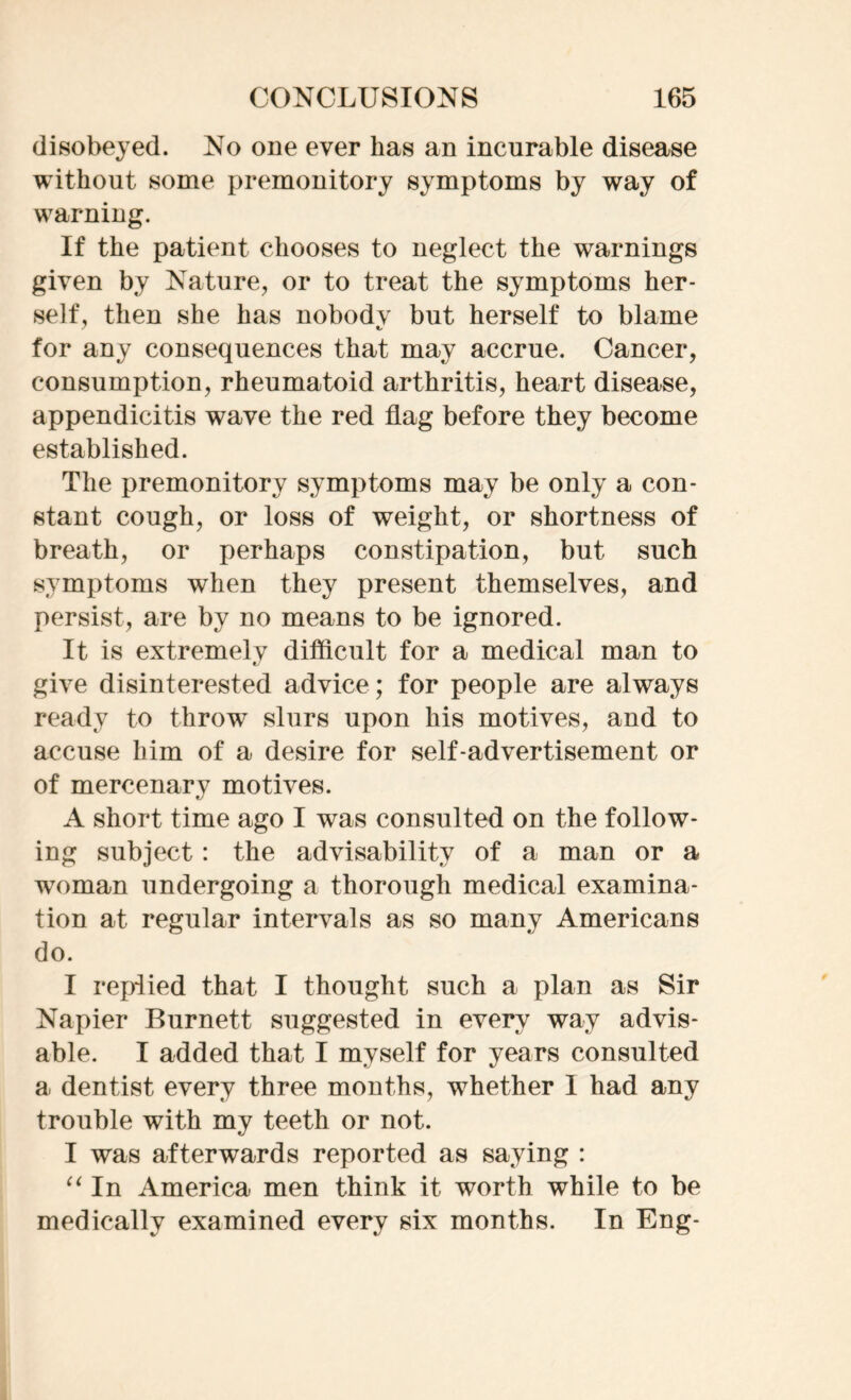 disobeyed. No one ever has an incurable disease without some premonitory symptoms by way of warning. If the patient chooses to neglect the warnings given by Nature, or to treat the symptoms her- self, then she has nobodv but herself to blame for any consequences that may accrue. Cancer, consumption, rheumatoid arthritis, heart disease, appendicitis wave the red flag before they become established. The premonitory symptoms may be only a con- stant cough, or loss of weight, or shortness of breath, or perhaps constipation, but such symptoms when they present themselves, and persist, are by no means to be ignored. It is extremely difficult for a medical man to give disinterested advice; for people are always ready to throw slurs upon his motives, and to accuse him of a desire for self-advertisement or of mercenary motives. A short time ago I was consulted on the follow- ing subject: the advisability of a man or a woman undergoing a thorough medical examina- tion at regular intervals as so many Americans do. I replied that I thought such a plan as Sir Napier Burnett suggested in every way advis- able. I added that I myself for years consulted a dentist every three months, whether I had any trouble with my teeth or not. I was afterwards reported as saying : “In America men think it worth while to be medically examined every six months. In Eng-