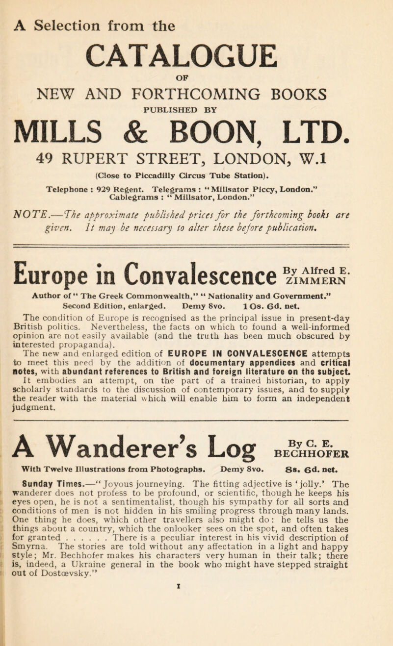 A Selection from the CATALOGUE OF NEW AND FORTHCOMING BOOKS PUBLISHED BY MILLS & BOON, LTD. 49 RUPERT STREET, LONDON, W.l (Close to Piccadilly Circus Tube Station). Telephone : 929 Regent. Telegrams : “ Millsator Piccy, London.” Cablegrams : “ Millsator, London.” NOTE.—The approximate published prices for the forthcoming books are given. It may be necessary to alter these bejore publication. Europe in Convalescence ZIMMERN Author of “ The Greek Commonwealth,” “ Nationality and Government.” Second Edition, enlarged. Demy 8vo. 10s.6d.net. The condition of Europe is recognised as the principal issue in present-day British politics. Nevertheless, the facts on which to found a well-informed opinion are not easily available (and the truth has been much obscured by interested propaganda). The new and enlarged edition of EUROPE IN CONVALESCENCE attempts to meet this need by the addition of documentary appendices and critical notes, with abundant references to British and foreign literature on ths subject It embodies an attempt, on the part of a trained historian, to apply scholarly standards to the discussion of contemporary issues, and to supply the reader with the material w hich will enable him to form an independent judgment. A Wanderer’s Log BECHHOFER With Twelve Illustrations from Photographs. Demy 8vo. 88. 6d. net. Sunday Times.—“Joyous journeying. The fitting adjective is ‘jolly.’ The wanderer does not profess to be profound, or scientific, though he keeps his eyes open, he is not a sentimentalist, though his sympathy for all sorts and conditions of men is not hidden in his smiling progress through many lands. One thing he does, which other travellers also might do: he tells us the things about a country, which the onlooker sees on the spot, and often takes for granted There is a peculiar interest in his vivid description of Smyrna. The stories are told without any affectation in a light and happy style; Mr. Bechhofer makes his characters very human in their talk; there is, indeed, a Ukraine general in the book who might have stepped straight out of Dostoevsky.”