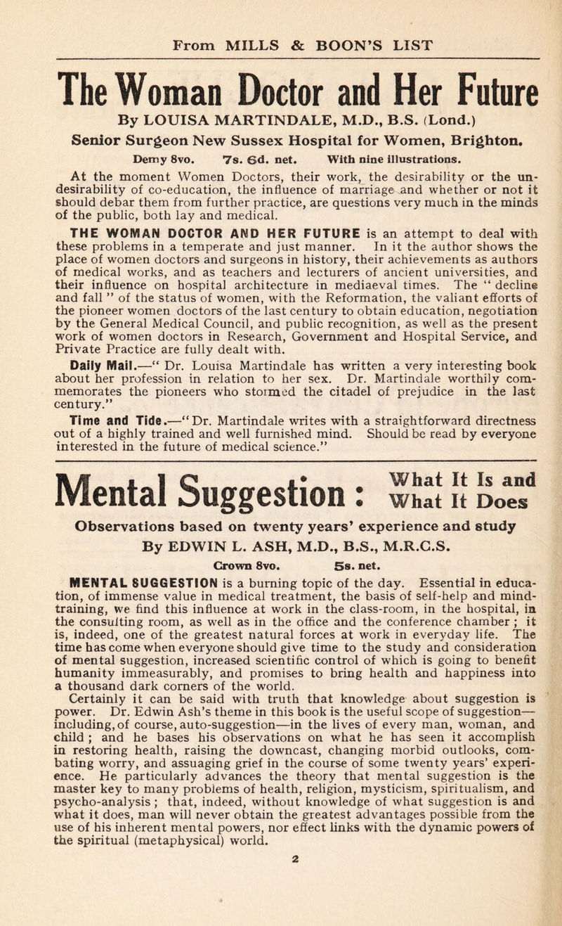 The Woman Doctor and Her Future By LOUISA MARTINDALE, M.D., B.S. (Lond.) Senior Surgeon New Sussex Hospital for Women, Brighton. Demy 8vo. 7s. 6d. net. With nine illustrations. At the moment Women Doctors, their work, the desirability or the un- desirability of co-education, the influence of marriage and whether or not it should debar them from further practice, are questions very much in the minds of the public, both lay and medical. THE WOMAN DOCTOR AND HER FUTURE is an attempt to deal with these problems in a temperate and just manner. In it the author shows the place of women doctors and surgeons in history, their achievements as authors of medical works, and as teachers and lecturers of ancient universities, and their influence on hospital architecture in mediaeval times. The “ decline and fall ” of the status of women, with the Reformation, the valiant efforts of the pioneer women doctors of the last century to obtain education, negotiation by the General Medical Council, and public recognition, as well as the present work of women doctors in Research, Government and Hospital Service, and Private Practice are fully dealt with. Daily Mail.—“ Dr. Louisa Martindale has written a very interesting book about her profession in relation to her sex. Dr. Martindale worthily com- memorates the pioneers who stormed the citadel of prejudice in the last century.” Time and Tide.—“Dr. Martindale writes with a straightforward directness out of a highly trained and well furnished mind. Should be read by everyone interested in the future of medical science.” Mental Suggestion: wSit it Doensd Observations based on twenty years’ experience and study By EDWIN L. ASH, M.D., B.S., M.R.G.S. Crown 8vo. 5s. net. MENTAL SUGGESTION is a burning topic of the day. Essential in educa- tion, of immense value in medical treatment, the basis of self-help and mind- training, we find this influence at work in the class-room, in the hospital, in the consulting room, as well as in the office and the conference chamber ; it is, indeed, one of the greatest natural forces at work in everyday life. The time has come when everyone should give time to the study and consideration of mental suggestion, increased scientific control of which is going to benefit humanity immeasurably, and promises to bring health and happiness into a thousand dark corners of the world. Certainly it can be said with truth that knowledge about suggestion is power. Dr. Edwin Ash’s theme in this book is the useful scope of suggestion— including, of course, auto-suggestion—in the lives of every man, woman, and child ; and he bases his observations on what he has seen it accomplish in restoring health, raising the downcast, changing morbid outlooks, com- bating worry, and assuaging grief in the course of some twenty years’ experi- ence. He particularly advances the theory that mental suggestion is the master key to many problems of health, religion, mysticism, spiritualism, and psycho-analysis; that, indeed, without knowledge of what suggestion is and what it does, man will never obtain the greatest advantages possible from the use of his inherent mental powers, nor effect links with the dynamic powers of the spiritual (metaphysical) world.