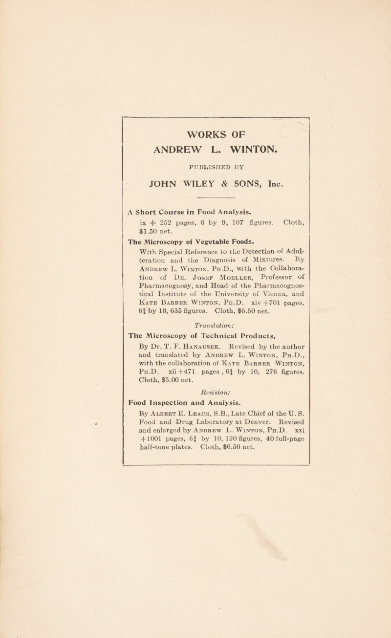 WORKS OF ANDREW L. WINTON. PUBLISHED BY JOHN WILEY & SONS, Inc. A Short Course in Food Analysis. ix -{- 252 pages, 6 by 9, 107 figures. Cloth, $1.50 net. The Microscopy of Vegetable Foods. With Special Reference to the Detection of Adul- teration and the Diagnosis of Mixtures. By Andrew L. Winton, Ph.D., with the Collabora- tion of Dr. Josef Moeller, Professor of Pharmacognosy, and Head of the Pharmacognos- tical Institute of the University of Vienna, and Kate Barber Winton, Ph.D. xiv+701 pages, 6f by 10, 635 figures. Cloth, $6.50 net. Translation: The Microscopy of Technical Products, By Dr. T. F. Hanausek. Revised by the author and translated by Andrew L. Winton, Ph.D., with the collaboration of Kate Barber Winton, Ph.D. xii+471 pages , 6f by 10, 276 figures. Cloth, $5.00 net. Revision: Food Inspection and Analysis. By Albert E. Leach, S.B.,Late Chief of the U. S. Food and Drug Laboratory at Denver. Revised and enlarged by Andrew L. Winton, Ph.D. xxi + 1001 pages, 6f by 10, 120 figures, 40 full-page half-tone plates. Cloth, $6.50 net.