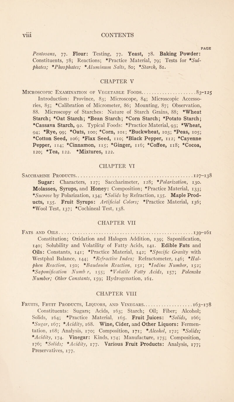 PAGE Pentosans, 77. Flour: Testing, 77. Yeast, 78. Baking Powder: Constituents, 78; Reactions; ^Practice Material, 79; Tests for *Sul- phates; *Phosphates; * Aluminum Salts, 80; *Starch, 81. CHAPTER V Microscopic Examination of Vegetable Foods 83-125 Introduction: Province, 83; Microscope, 84; Microscopic Accesso- ries, 85; ‘'Calibration of Micrometer, 86; Mounting, 87; Observation, 88. Microscopy of Starches: Nature of Starch Grains, 88; *Wheat Starch; *Oat Starch; *Bean Starch; *Corn Starch; ^Potato Starch; ^Cassava Starch, 92. Typical Foods: ^Practice Material, 93; *Wheat, 94; *Rye, 99; *Oats, 100; *Corn, 101; ^Buckwheat, 103; '‘'Peas, 105; *Cotton Seed, 106; *Flax Seed, no; *Black Pepper, 112; ^Cayenne Pepper, 114; *Cinnamon, 115; *Ginger, 116; *Coffee, 118; ’‘'Cocoa, 120; *Tea, 122. ^Mixtures, 122. CHAPTER VI S ACCHARINE PRODUCTS 12 7-13 8 Sugar: Characters, 127; Saccharimeter, 128; * Polarization, 130. Molasses, Syrups, and Honey: Composition; ’‘'Practice Material, 133; *Sucrose by Polarization, 134; *Solids by Refraction, 135. Maple Prod- ucts, 135. Fruit Syrups: Artificial Colors; '‘'Practice Material, 136; *Wool Test, 137; ‘'Cochineal Test, 138. CHAPTER VII Fats and Oils 139-161 Constitution; Oxidation and Halogen Addition, 139; Saponification, 140; Solubility and Volatility of Fatty Acids, 141. Edible Fats and Oils: Constants, 141; *Practice Material, 142; *Specific Gravity with Westphal Balance, 144; *Refractive Index; Refractometer, 146; *Hal- phen Reaction, 150; *Baudouin Reaction, 151; *Iodine Number, 152; *Saponification Numb r, 155; * Volatile Fatty Acids, 157; Polenske Number; Other Constants, 159; Hydrogenation, 161. CHAPTER VIII Fruits, Fruit Products, Liquors, and Vinegars 163-178 Constituents: Sugars; Acids, 163; Starch; Oil; Fiber; Alcohol; Solids, 164; ’‘Practice Material, 165. Fruit Juices: *Solids, 166; * Sugar, 167; * Acidity, 168. Wine, Cider, and Other Liquors: Fermen- tation, 168; Analysis, 170; Composition, 171; * Alcohol, 172; *Solids; * Acidity, 174. Vinegar: Kinds, 174; Manufacture, 175; Composition, 176; *Solids; *Acidity, 177. Various Fruit Products: Analysis, 177; Preservatives, 177.