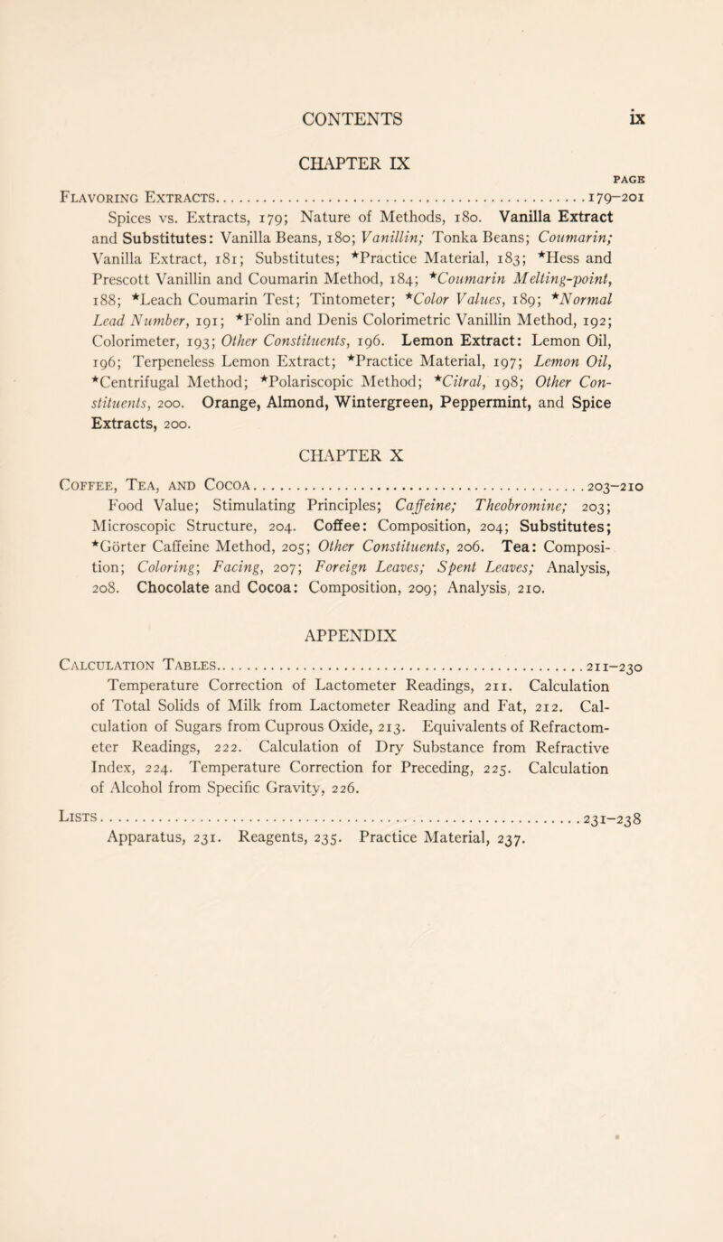 CHAPTER IX PAGE Flavoring Extracts 179-201 Spices vs. Extracts, 179; Nature of Methods, 180. Vanilla Extract and Substitutes: Vanilla Beans, 180; Vanillin; Tonka Beans; Coumarin; Vanilla Extract, 181; Substitutes; ^Practice Material, 183; *Hess and Prescott Vanillin and Coumarin Method, 184; * Coumarin Melting-point, 188; *Leach Coumarin Test; Tintometer; *Color Values, 189; *Normal Lead Number, 191; *Folin and Denis Colorimetric Vanillin Method, 192; Colorimeter, 193; Other Constituents, 196. Lemon Extract: Lemon Oil, 196; Terpeneless Lemon Extract; ^Practice Material, 197; Lemon Oil, ★Centrifugal Method; *Polariscopic Method; *Citral, 198; Other Con- stituents, 200. Orange, Almond, Wintergreen, Peppermint, and Spice Extracts, 200. CHAPTER X Coffee, Tea, and Cocoa 203-210 Food Value; Stimulating Principles; Caffeine; Theobromine; 203; Microscopic Structure, 204. Coffee: Composition, 204; Substitutes; ★Gorter Caffeine Method, 205; Other Constituents, 206. Tea: Composi- tion; Coloring; Facing, 207; Foreign Leaves; Spent Leaves; Analysis, 208. Chocolate and Cocoa: Composition, 209; Analysis, 210. APPENDIX Calculation Tables 211-230 Temperature Correction of Lactometer Readings, 211. Calculation of Total Solids of Milk from Lactometer Reading and Fat, 212. Cal- culation of Sugars from Cuprous Oxide, 213. Equivalents of Refractom- eter Readings, 222. Calculation of Dry Substance from Refractive Index, 224. Temperature Correction for Preceding, 225. Calculation of Alcohol from Specific Gravity, 226. Lists Apparatus, 231. Reagents, 235. Practice Material, 237. 231-238