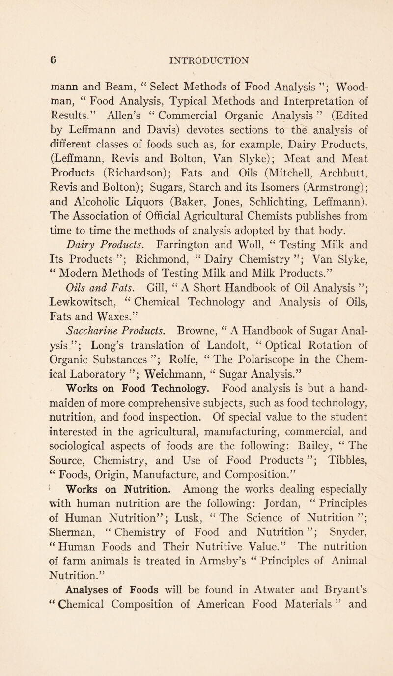 mann and Beam, “ Select Methods of Food Analysis Wood- man, “ Food Analysis, Typical Methods and Interpretation of Results.’’ Allen’s “ Commercial Organic Analysis ” (Edited by Leffmann and Davis) devotes sections to the analysis of different classes of foods such as, for example, Dairy Products, (Leffmann, Revis and Bolton, Van Slyke); Meat and Meat Products (Richardson); Fats and Oils (Mitchell, Archbutt, Revis and Bolton); Sugars, Starch and its Isomers (Armstrong); and Alcoholic Liquors (Baker, Jones, Schlichting, Leffmann). The Association of Official Agricultural Chemists publishes from time to time the methods of analysis adopted by that body. Dairy Products. Farrington and Woll, “ Testing Milk and Its Products Richmond, “ Dairy Chemistry Van Slyke, “ Modern Methods of Testing Milk and Milk Products.” Oils and Fats. Gill, “ A Short Handbook of Oil Analysis Lewkowitsch, “ Chemical Technology and Analysis of Oils, Fats and Waxes.” Saccharine Products. Browne, “ A Handbook of Sugar Anal- ysis Long’s translation of Landolt, “ Optical Rotation of Organic Substances Rolfe, “ The Polariscope in the Chem- ical Laboratory Weichmann, “ Sugar Analysis.” Works on Food Technology. Food analysis is but a hand- maiden of more comprehensive subjects, such as food technology, nutrition, and food inspection. Of special value to the student interested in the agricultural, manufacturing, commercial, and sociological aspects of foods are the following: Bailey, “ The Source, Chemistry, and Use of Food Products Tibbies, “ Foods, Origin, Manufacture, and Composition.” Works on Nutrition. Among the works dealing especially with human nutrition are the following: Jordan, “ Principles of Human Nutrition”; Lusk, “ The Science of Nutrition”; Sherman, “ Chemistry of Food and Nutrition”; Snyder, “ Human Foods and Their Nutritive Value.” The nutrition of farm animals is treated in Armsby’s “ Principles of Animal Nutrition.” Analyses of Foods will be found in Atwater and Bryant’s “ Chemical Composition of American Food Materials ” and