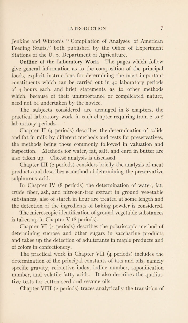 Jenkins and Winton’s “ Compilation of Analyses of American Feeding Stuffs,” both published by the Office of Experimeiit Stations of the U. S. Department of Agriculture. Outline of the Laboratory Work. The pages which follow give general information as to the composition of the principal foods, explicit instructions for determining the most important constituents which can be carried out in 40 laboratory periods of 4 hours each, and brief statements as to other methods which, because of their unimportance or complicated nature, need not be undertaken by the novice. The subjects considered are arranged in 8 chapters, the practical laboratory work in each chapter requiring from 2 to 8 laboratory periods. Chapter II (4 periods) describes the determination of solids and fat in milk by different methods and tests for preservatives, the methods being those commonly followed in valuation and inspection. Methods for water, fat, salt, and curd in butter are also taken up. Cheese analysis is discussed. Chapter III (2 periods) considers briefly the analysis of meat products and describes a method of determining the preservative sulphurous acid. In Chapter IV (8 periods) the determination of water, fat, crude fiber, ash, and nitrogen-free extract in ground vegetable substances, also of starch in flour are treated at some length and the detection of the ingredients of baking powder is considered. The microscopic identification of ground vegetable substances is taken up in Chapter V (8 periods). Chapter VI (4 periods) describes the polariscopic method of determining sucrose and other sugars in saccharine products and takes up the detection of adulterants in maple products and of colors in confectionery. The practical work in Chapter VII (4 periods) includes the determination of the principal constants of fats and oils, namely specific gravity, refractive index, iodine number, saponification number, and volatile fatty acids. It also describes the qualita- tive tests for cotton seed and sesame oils. Chapter VIII (2 periods) traces analytically the transition of