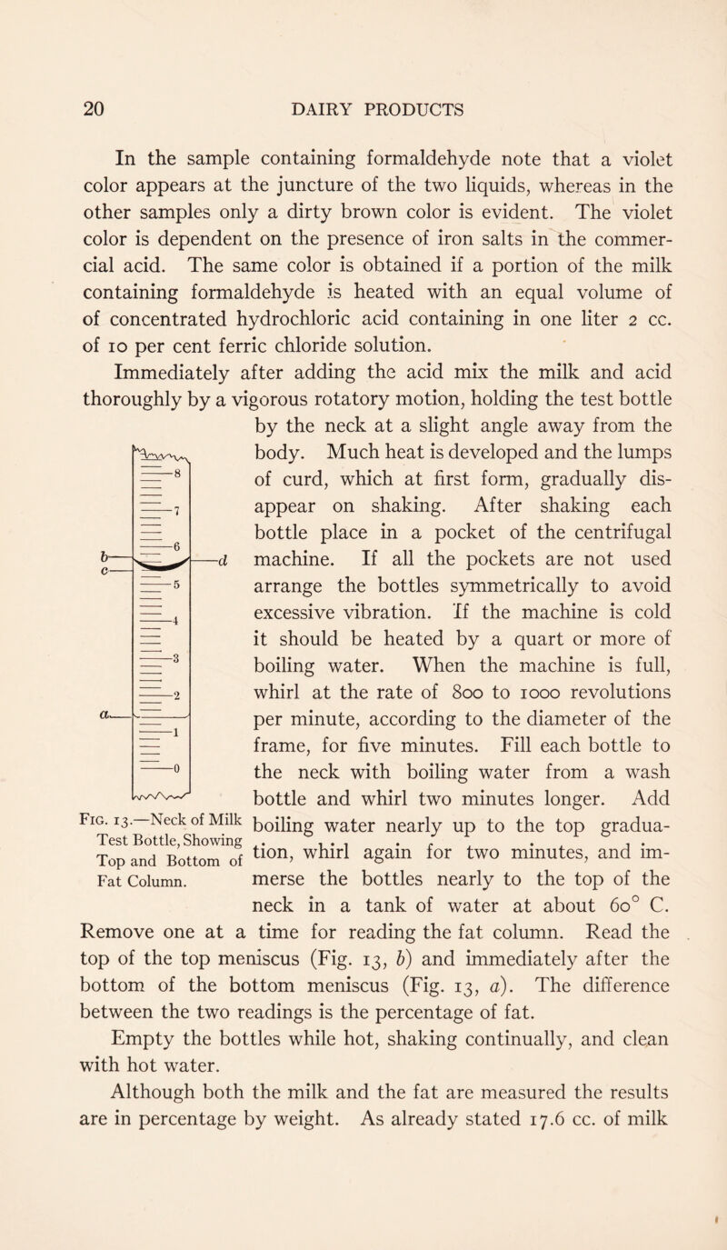 In the sample containing formaldehyde note that a violet color appears at the juncture of the two liquids, whereas in the other samples only a dirty brown color is evident. The violet color is dependent on the presence of iron salts in the commer- cial acid. The same color is obtained if a portion of the milk containing formaldehyde is heated with an equal volume of of concentrated hydrochloric acid containing in one liter 2 cc. of 10 per cent ferric chloride solution. Immediately after adding the acid mix the milk and acid thoroughly by a vigorous rotatory motion, holding the test bottle by the neck at a slight angle away from the body. Much heat is developed and the lumps of curd, which at first form, gradually dis- appear on shaking. After shaking each bottle place in a pocket of the centrifugal cl machine. If all the pockets are not used arrange the bottles symmetrically to avoid excessive vibration. If the machine is cold it should be heated by a quart or more of boiling water. When the machine is full, whirl at the rate of 800 to 1000 revolutions per minute, according to the diameter of the frame, for five minutes. Fill each bottle to the neck with boiling water from a wash bottle and whirl two minutes longer. Add Fig. 13—Neck of Milk b0ipng water nearly up to the top gradua- Top and Bottom of tlon> whirl a£am for two minutes, and tm- Fat Column. merse the bottles nearly to the top of the neck in a tank of water at about 6o° C. Remove one at a time for reading the fat column. Read the top of the top meniscus (Fig. 13, b) and immediately after the bottom of the bottom meniscus (Fig. 13, a). The difference between the two readings is the percentage of fat. Empty the bottles while hot, shaking continually, and clean with hot water. Although both the milk and the fat are measured the results are in percentage by weight. As already stated 17.6 cc. of milk 1