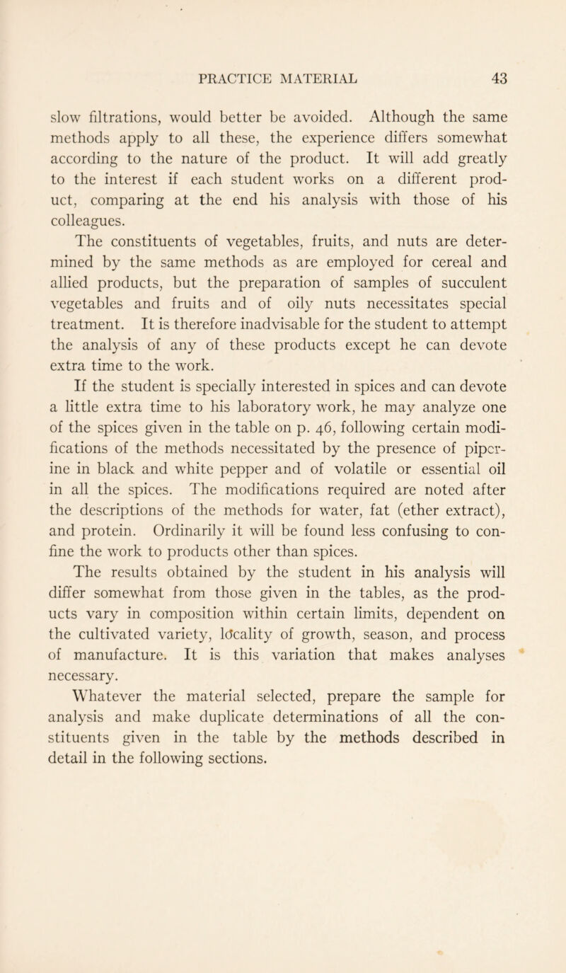 slow filiations, would better be avoided. Although the same methods apply to all these, the experience differs somewhat according to the nature of the product. It will add greatly to the interest if each student works on a different prod- uct, comparing at the end his analysis with those of his colleagues. The constituents of vegetables, fruits, and nuts are deter- mined by the same methods as are employed for cereal and allied products, but the preparation of samples of succulent vegetables and fruits and of oily nuts necessitates special treatment. It is therefore inadvisable for the student to attempt the analysis of any of these products except he can devote extra time to the work. If the student is specially interested in spices and can devote a little extra time to his laboratory work, he may analyze one of the spices given in the table on p. 46, following certain modi- fications of the methods necessitated by the presence of piper- ine in black and white pepper and of volatile or essential oil in all the spices. The modifications required are noted after the descriptions of the methods for water, fat (ether extract), and protein. Ordinarily it will be found less confusing to con- fine the work to products other than spices. The results obtained by the student in his analysis will differ somewhat from those given in the tables, as the prod- ucts vary in composition within certain limits, dependent on the cultivated variety, Ideality of growth, season, and process of manufacture. It is this variation that makes analyses necessary. Whatever the material selected, prepare the sample for analysis and make duplicate determinations of all the con- stituents given in the table by the methods described in detail in the following sections.