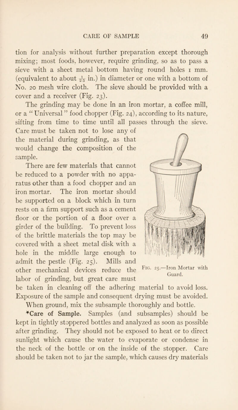 tion for analysis without further preparation except thorough mixing; most foods, however, require grinding, so as to pass a sieve with a sheet metal bottom having round holes i mm. (equivalent to about ^ in.) in diameter or one with a bottom of No. 20 mesh wire cloth. The sieve should be provided with a cover and a receiver (Fig. 23). The grinding may be done in an iron mortar, a coffee mill, or a “ Universal ” food chopper (Fig. 24), according to its nature, sifting from time to time until all passes through the sieve. Care must be taken not to lose any of the material during grinding, as that would change the composition of the sample. There are few materials that cannot be reduced to a powder with no appa- ratus other than a food chopper and an iron mortar. The iron mortar should be supported on a block which in turn rests on a firm support such as a cement floor or the portion of a floor over a girder of the building. To prevent loss of the brittle materials the top may be covered with a sheet metal disk with a hole in the middle large enough to admit the pestle (Fig. 25). Mills and other mechanical devices reduce the Fig- 25—Eon Mortar with ii r . , Guard, labor of grinding, but great care must be taken in cleaning off the adhering material to avoid loss. Exposure of the sample and consequent drying must be avoided. When ground, mix the subsample thoroughly and bottle. *Care of Sample. Samples (and subsamples) should be kept in tightly stoppered bottles and analyzed as soon as possible after grinding. They should not be exposed to heat or to direct sunlight which cause the water to evaporate or condense in the neck of the bottle or on the inside of the stopper. Care should be taken not to jar the sample, which causes dry materials