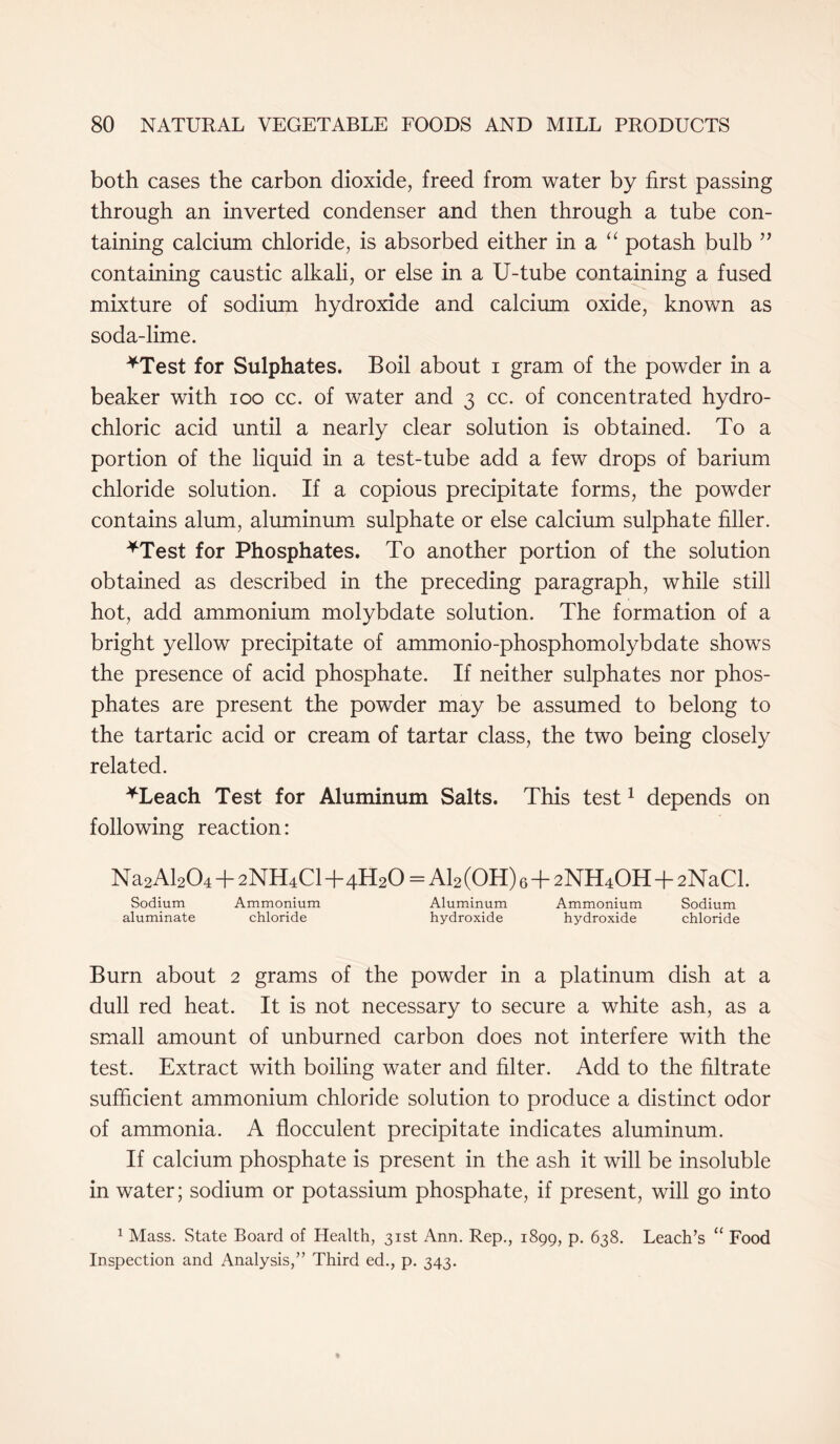 both cases the carbon dioxide, freed from water by first passing through an inverted condenser and then through a tube con- taining calcium chloride, is absorbed either in a “ potash bulb ” containing caustic alkali, or else in a U-tube containing a fused mixture of sodium hydroxide and calcium oxide, known as soda-lime. *Test for Sulphates. Boil about i gram of the powder in a beaker with ioo cc. of water and 3 cc. of concentrated hydro- chloric acid until a nearly clear solution is obtained. To a portion of the liquid in a test-tube add a few drops of barium chloride solution. If a copious precipitate forms, the powder contains alum, aluminum sulphate or else calcium sulphate filler. *Test for Phosphates. To another portion of the solution obtained as described in the preceding paragraph, while still hot, add ammonium molybdate solution. The formation of a bright yellow precipitate of ammonio-phosphomolybdate shows the presence of acid phosphate. If neither sulphates nor phos- phates are present the powder may be assumed to belong to the tartaric acid or cream of tartar class, the two being closely related. *Leach Test for Aluminum Salts. This test1 depends on following reaction: Na2Al204 + 2NH4CI+4H20 = Al2 (OH) 6+2NH4OH+2NaCl. Sodium Ammonium Aluminum Ammonium Sodium aluminate chloride hydroxide hydroxide chloride Burn about 2 grams of the powder in a platinum dish at a dull red heat. It is not necessary to secure a white ash, as a small amount of unburned carbon does not interfere with the test. Extract with boiling water and filter. Add to the filtrate sufficient ammonium chloride solution to produce a distinct odor of ammonia. A flocculent precipitate indicates aluminum. If calcium phosphate is present in the ash it will be insoluble in water; sodium or potassium phosphate, if present, will go into 1 Mass. State Board of Health, 31st Ann. Rep., 1899, p. 638. Leach’s “ Food Inspection and Analysis,” Third ed., p. 343.