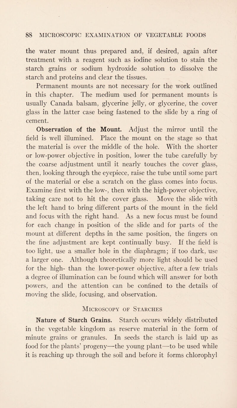 the water mount thus prepared and, if desired, again after treatment with a reagent such as iodine solution to stain the starch grains or sodium hydroxide solution to dissolve the starch and proteins and clear the tissues. Permanent mounts are not necessary for the work outlined in this chapter. The medium used for permanent mounts is usually Canada balsam, glycerine jelly, or glycerine, the cover glass in the latter case being fastened to the slide by a ring of cement. Observation of the Mount. Adjust the mirror until the field is well illumined. Place the mount on the stage so that the material is over the middle of the hole. With the shorter or low-power objective in position, lower the tube carefully by the coarse adjustment until it nearly touches the cover glass, then, looking through the eyepiece, raise the tube until some part of the material or else a scratch on the glass comes into focus. Examine first with the low-, then with the high-power objective, taking care not to hit the cover glass. Move the slide with the left hand to bring different parts of the mount in the field and focus with the right hand. As a new focus must be found for each change in position of the slide and for parts of the mount at different depths in the same position, the fingers on the fine adjustment are kept continually busy. If the field is too light, use a smaller hole in the diaphragm; if too dark, use a larger one. Although theoretically more light should be used for the high- than the lower-power objective, after a few trials a degree of illumination can be found which will answer for both powers, and the attention can be confined to the details of moving the slide, focusing, and observation. Microscopy of Starches Nature of Starch Grains. Starch occurs widely distributed in the vegetable kingdom as reserve material in the form of minute grains or granules. In seeds the starch is laid up as food for the plants’ progeny—-the young plant—to be used while it is reaching up through the soil and before it forms chlorophyl