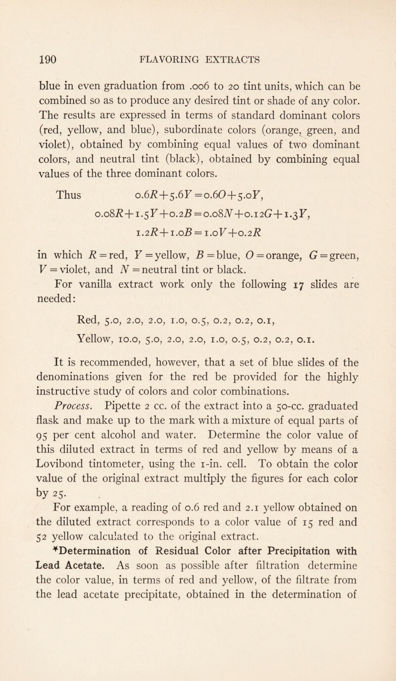 blue in even graduation from .006 to 20 tint units, which can be combined so as to produce any desired tint or shade of any color. The results are expressed in terms of standard dominant colors (red, yellow, and blue), subordinate colors (orange, green, and violet), obtained by combining equal values of two dominant colors, and neutral tint (black), obtained by combining equal values of the three dominant colors. Thus 0.6R + 5.6F = 0.60 + 5.oF, 0.08.R+1.5F+0.2.Z? = o.o8JY+o.i2G+i.3F, 1.2R + 1.0B = 1.0F+0.2 R in which R = red, F = yellow, B = blue, O = orange, G = green, V = violet, and N = neutral tint or black. For vanilla extract work only the following 17 slides are needed: Red, 5.0, 2.0, 2.0, 1.0, 0.5, 0.2, 0.2, 0.1, Yellow, 10.o, 5.0, 2.0, 2.0, 1.0, 0.5, 0.2, 0.2, 0.1. It is recommended, however, that a set of blue slides of the denominations given for the red be provided for the highly instructive study of colors and color combinations. Process. Pipette 2 cc. of the extract into a 50-cc. graduated flask and make up to the mark with a mixture of equal parts of 95 per cent alcohol and water. Determine the color value of this diluted extract in terms of red and yellow by means of a Lovibond tintometer, using the i-in. cell. To obtain the color value of the original extract multiply the figures for each color by 25. For example, a reading of 0.6 red and 2.1 yellow obtained on the diluted extract corresponds to a color value of 15 red and 52 yellow calculated to the original extract. ^Determination of Residual Color after Precipitation with Lead Acetate. As soon as possible after filtration determine the color value, in terms of red and yellow, of the filtrate from the lead acetate precipitate, obtained in the determination of