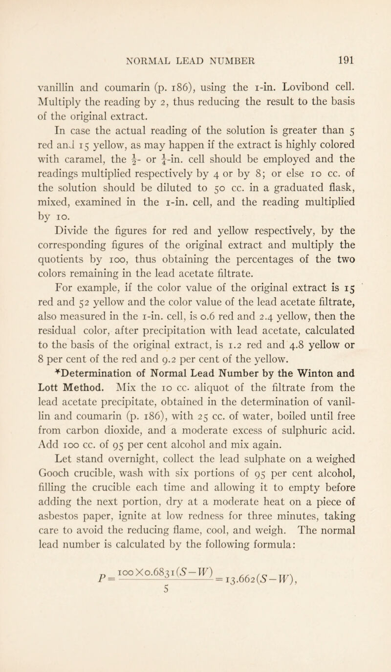 vanillin and coumarin (p. 186), using the i-in. Lovibond cell. Multiply the reading by 2, thus reducing the result to the basis of the original extract. In case the actual reading of the solution is greater than 5 red and 15 yellow, as may happen if the extract is highly colored with caramel, the or J-in. cell should be employed and the readings multiplied respectively by 4 or by 8; or else 10 cc. of the solution should be diluted to 50 cc. in a graduated flask, mixed, examined in the i-in. cell, and the reading multiplied by 10. Divide the figures for red and yellow respectively, by the corresponding figures of the original extract and multiply the quotients by 100, thus obtaining the percentages of the two colors remaining in the lead acetate filtrate. For example, if the color value of the original extract is 15 red and 52 yellow and the color value of the lead acetate filtrate, also measured in the i-in. cell, is 0.6 red and 2.4 yellow, then the residual color, after precipitation with lead acetate, calculated to the basis of the original extract, is 1.2 red and 4.8 yellow or 8 per cent of the red and 9.2 per cent of the yellow. ^Determination of Normal Lead Number by the Winton and Lott Method. Mix the 10 cc. aliquot of the filtrate from the lead acetate precipitate, obtained in the determination of vanil- lin and coumarin (p. 186), with 25 cc. of water, boiled until free from carbon dioxide, and a moderate excess of sulphuric acid. Add 100 cc. of 95 per cent alcohol and mix again. Let stand overnight, collect the lead sulphate on a weighed Gooch crucible, wash with six portions of 95 per cent alcohol, filling the crucible each time and allowing it to empty before adding the next portion, dry at a moderate heat on a piece of asbestos paper, ignite at low redness for three minutes, taking care to avoid the reducing flame, cool, and weigh. The normal lead number is calculated by the following formula: P = 100 X 0.6831 (A —IF) 13.662 (S-IF), 5