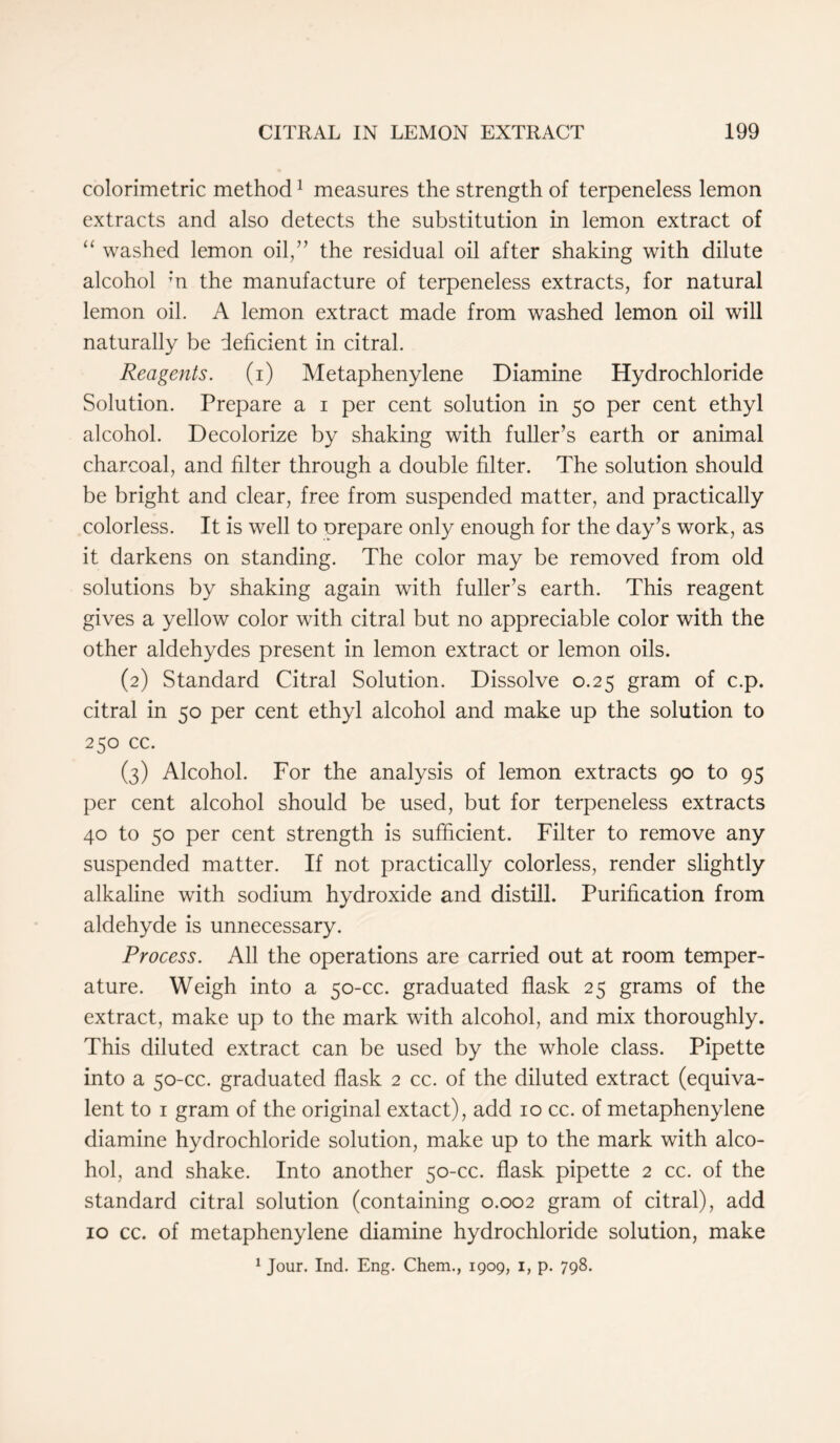 colorimetric method1 measures the strength of terpeneless lemon extracts and also detects the substitution in lemon extract of “ washed lemon oil,” the residual oil after shaking with dilute alcohol ‘n the manufacture of terpeneless extracts, for natural lemon oil. A lemon extract made from washed lemon oil will naturally be deficient in citral. Reagents. (i) Metaphenylene Diamine Hydrochloride Solution. Prepare a i per cent solution in 50 per cent ethyl alcohol. Decolorize by shaking with fuller’s earth or animal charcoal, and filter through a double filter. The solution should be bright and clear, free from suspended matter, and practically colorless. It is well to prepare only enough for the day’s work, as it darkens on standing. The color may be removed from old solutions by shaking again with fuller’s earth. This reagent gives a yellow color with citral but no appreciable color with the other aldehydes present in lemon extract or lemon oils. (2) Standard Citral Solution. Dissolve 0.25 gram of c.p. citral in 50 per cent ethyl alcohol and make up the solution to 250 cc. (3) Alcohol. For the analysis of lemon extracts 90 to 95 per cent alcohol should be used, but for terpeneless extracts 40 to 50 per cent strength is sufficient. Filter to remove any suspended matter. If not practically colorless, render slightly alkaline with sodium hydroxide and distill. Purification from aldehyde is unnecessary. Process. All the operations are carried out at room temper- ature. Weigh into a 50-cc. graduated flask 25 grams of the extract, make up to the mark with alcohol, and mix thoroughly. This diluted extract can be used by the whole class. Pipette into a 50-cc. graduated flask 2 cc. of the diluted extract (equiva- lent to 1 gram of the original extact), add 10 cc. of metaphenylene diamine hydrochloride solution, make up to the mark with alco- hol, and shake. Into another 50-cc. flask pipette 2 cc. of the standard citral solution (containing 0.002 gram of citral), add 10 cc. of metaphenylene diamine hydrochloride solution, make 1 Jour. Ind. Eng. Chem., 1909, 1, p. 798.