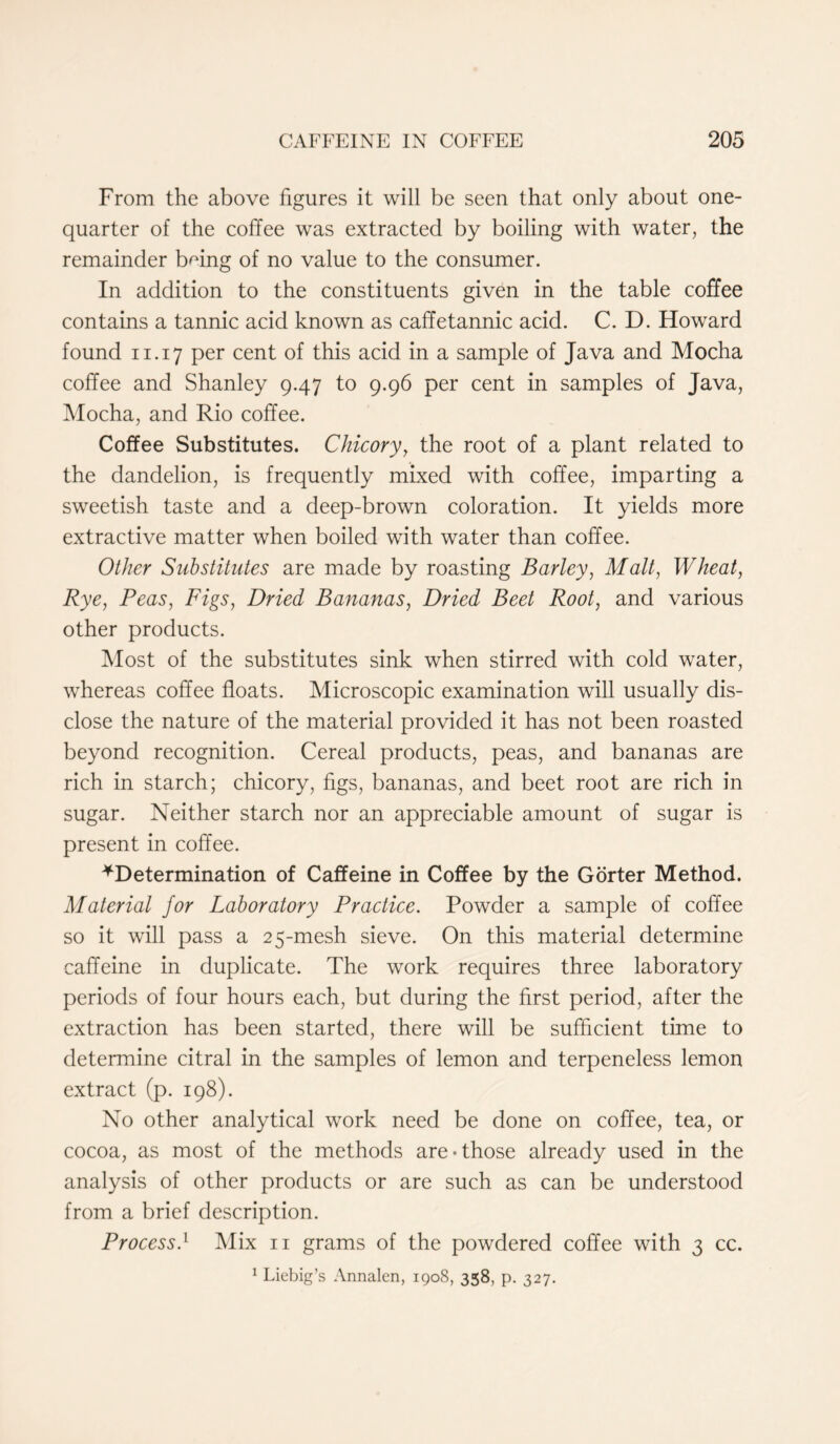 From the above figures it will be seen that only about one- quarter of the coffee was extracted by boiling with water, the remainder bNng of no value to the consumer. In addition to the constituents given in the table coffee contains a tannic acid known as caffetannic acid. C. D. Howard found 11.17 per cent of this acid in a sample of Java and Mocha coffee and Shanley 9.47 to 9.96 per cent in samples of Java, Mocha, and Rio coffee. Coffee Substitutes. Chicory, the root of a plant related to the dandelion, is frequently mixed with coffee, imparting a sweetish taste and a deep-brown coloration. It yields more extractive matter when boiled with water than coffee. Other Substitutes are made by roasting Barley, Malt, Wheat, Rye, Peas, Figs, Dried Bananas, Dried Beet Root, and various other products. Most of the substitutes sink when stirred with cold water, whereas coffee floats. Microscopic examination will usually dis- close the nature of the material provided it has not been roasted beyond recognition. Cereal products, peas, and bananas are rich in starch; chicory, figs, bananas, and beet root are rich in sugar. Neither starch nor an appreciable amount of sugar is present in coffee. ^Determination of Caffeine in Coffee by the Gorter Method. Material for Laboratory Practice. Powder a sample of coffee so it will pass a 25-mesh sieve. On this material determine caffeine in duplicate. The work requires three laboratory periods of four hours each, but during the first period, after the extraction has been started, there will be sufficient time to determine citral in the samples of lemon and terpeneless lemon extract (p. 198). No other analytical work need be done on coffee, tea, or cocoa, as most of the methods are-those already used in the analysis of other products or are such as can be understood from a brief description. Process.l Mix 11 grams of the powdered coffee with 3 cc. 1 Liebig’s Annalen, 1908, 358, p. 327.