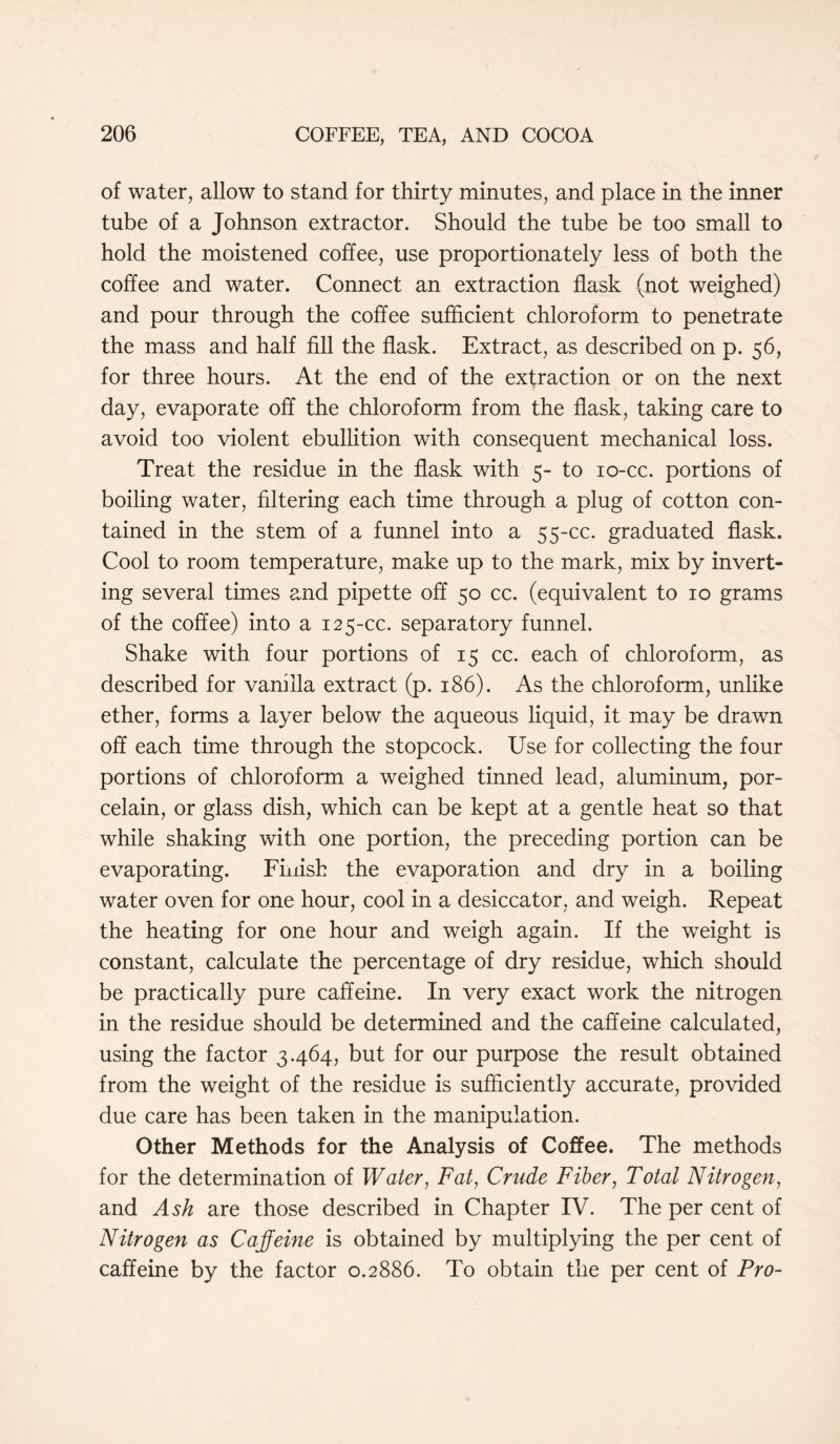 of water, allow to stand for thirty minutes, and place in the inner tube of a Johnson extractor. Should the tube be too small to hold the moistened coffee, use proportionately less of both the coffee and water. Connect an extraction flask (not weighed) and pour through the coffee sufficient chloroform to penetrate the mass and half fill the flask. Extract, as described on p. 56, for three hours. At the end of the extraction or on the next day, evaporate off the chloroform from the flask, taking care to avoid too violent ebullition with consequent mechanical loss. Treat the residue in the flask with 5- to 10-cc. portions of boiling water, filtering each time through a plug of cotton con- tained in the stem of a funnel into a 55-cc. graduated flask. Cool to room temperature, make up to the mark, mix by invert- ing several times and pipette off 50 cc. (equivalent to 10 grams of the coffee) into a 125-cc. separatory funnel. Shake with four portions of 15 cc. each of chloroform, as described for vanilla extract (p. 186). As the chloroform, unlike ether, forms a layer below the aqueous liquid, it may be drawn off each time through the stopcock. Use for collecting the four portions of chloroform a weighed tinned lead, aluminum, por- celain, or glass dish, which can be kept at a gentle heat so that while shaking with one portion, the preceding portion can be evaporating. Finish the evaporation and dry in a boiling water oven for one hour, cool in a desiccator, and weigh. Repeat the heating for one hour and weigh again. If the weight is constant, calculate the percentage of dry residue, which should be practically pure caffeine. In very exact work the nitrogen in the residue should be determined and the caffeine calculated, using the factor 3.464, but for our purpose the result obtained from the weight of the residue is sufficiently accurate, provided due care has been taken in the manipulation. Other Methods for the Analysis of Coffee. The methods for the determination of Water, Fat, Crude Fiber, Total Nitrogen, and Ash are those described in Chapter IV. The per cent of Nitrogen as Caffeine is obtained by multiplying the per cent of caffeine by the factor 0.2886. To obtain the per cent of Pro-