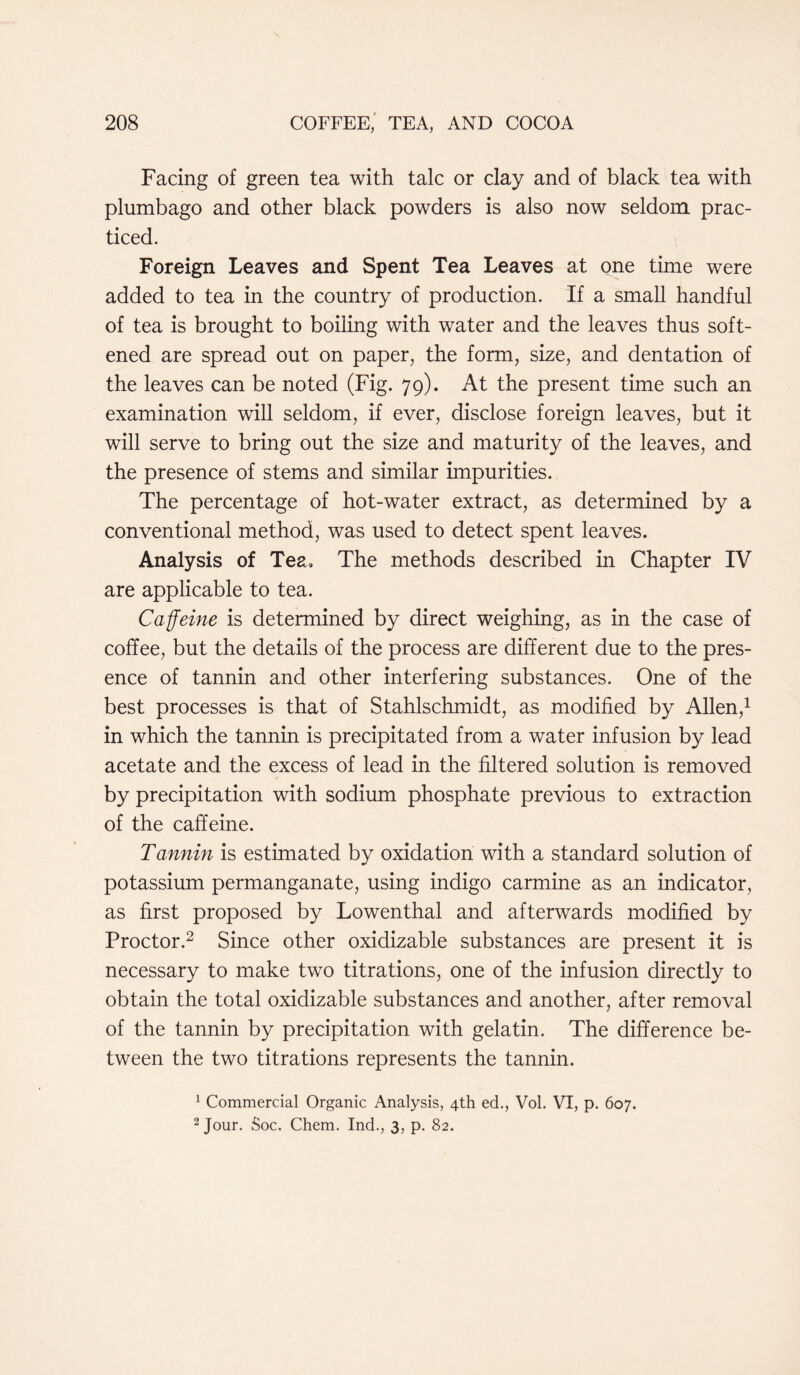 Facing of green tea with talc or clay and of black tea with plumbago and other black powders is also now seldom prac- ticed. Foreign Leaves and Spent Tea Leaves at one time were added to tea in the country of production. If a small handful of tea is brought to boiling with water and the leaves thus soft- ened are spread out on paper, the form, size, and dentation of the leaves can be noted (Fig. 79). At the present time such an examination will seldom, if ever, disclose foreign leaves, but it will serve to bring out the size and maturity of the leaves, and the presence of stems and similar impurities. The percentage of hot-water extract, as determined by a conventional method, was used to detect spent leaves. Analysis of Tea, The methods described in Chapter IV are applicable to tea. Caffeine is determined by direct weighing, as in the case of coffee, but the details of the process are different due to the pres- ence of tannin and other interfering substances. One of the best processes is that of Stahlschmidt, as modified by Allen,1 in which the tannin is precipitated from a water infusion by lead acetate and the excess of lead in the filtered solution is removed by precipitation with sodium phosphate previous to extraction of the caffeine. Tannin is estimated by oxidation with a standard solution of potassium permanganate, using indigo carmine as an indicator, as first proposed by Lowenthal and afterwards modified by Proctor.2 Since other oxidizable substances are present it is necessary to make two titrations, one of the infusion directly to obtain the total oxidizable substances and another, after removal of the tannin by precipitation with gelatin. The difference be- tween the two titrations represents the tannin. 1 Commercial Organic Analysis, 4th ed., Vol. VI, p. 607. 2 Jour. Soc. Chem. Ind., 3, p. 82.