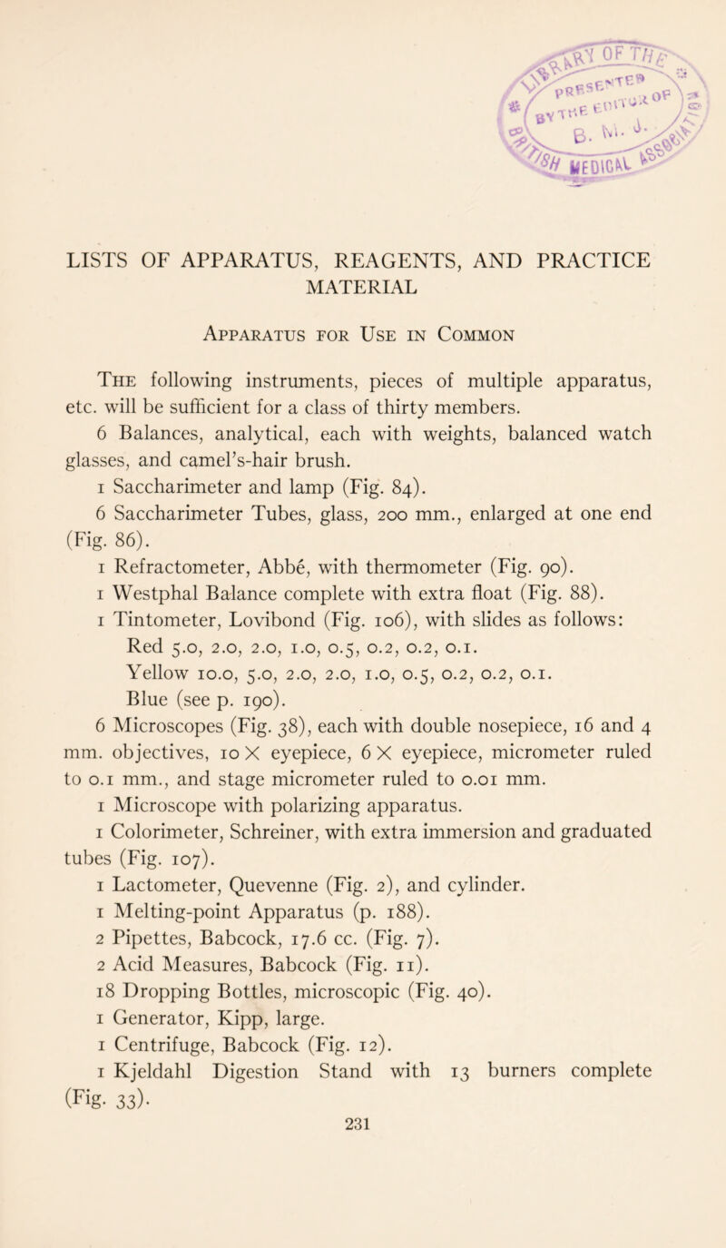 OF TT/g^- PRpSf' > oP \ r» (BVt«'fit /C, B. XXX T# Sjf UU'.lC ' ' cP\ • ■spS \/V LISTS OF APPARATUS, REAGENTS, AND PRACTICE MATERIAL Apparatus for Use in Common The following instruments, pieces of multiple apparatus, etc. will be sufficient for a class of thirty members. 6 Balances, analytical, each with weights, balanced watch glasses, and camehs-hair brush. i Saccharimeter and lamp (Fig. 84). 6 Saccharimeter Tubes, glass, 200 mm., enlarged at one end (Fig. 86). 1 Refractometer, Abbe, with thermometer (Fig. 90). 1 Westphal Balance complete with extra float (Fig. 88). 1 Tintometer, Lovibond (Fig. 106), with slides as follows: Red 5.0, 2.0, 2.0, 1.0, 0.5, 0.2, 0.2, 0.1. Yellow 10.o, 5.0, 2.0, 2.0, 1.0, 0.5, 0.2, 0.2, 0.1. Blue (see p. 190). 6 Microscopes (Fig. 38), each with double nosepiece, 16 and 4 mm. objectives, 10 X eyepiece, 6 X eyepiece, micrometer ruled to 0.1 mm., and stage micrometer ruled to 0.01 mm. 1 Microscope with polarizing apparatus. 1 Colorimeter, Schreiner, with extra immersion and graduated tubes (Fig. 107). 1 Lactometer, Quevenne (Fig. 2), and cylinder. 1 Melting-point Apparatus (p. 188). 2 Pipettes, Babcock, 17.6 cc. (Fig. 7). 2 Acid Measures, Babcock (Fig. 11). 18 Dropping Bottles, microscopic (Fig. 40). 1 Generator, Kipp, large. 1 Centrifuge, Babcock (Fig. 12). 1 Kjeldahl Digestion Stand with 13 burners complete (Fig- 33)- O/
