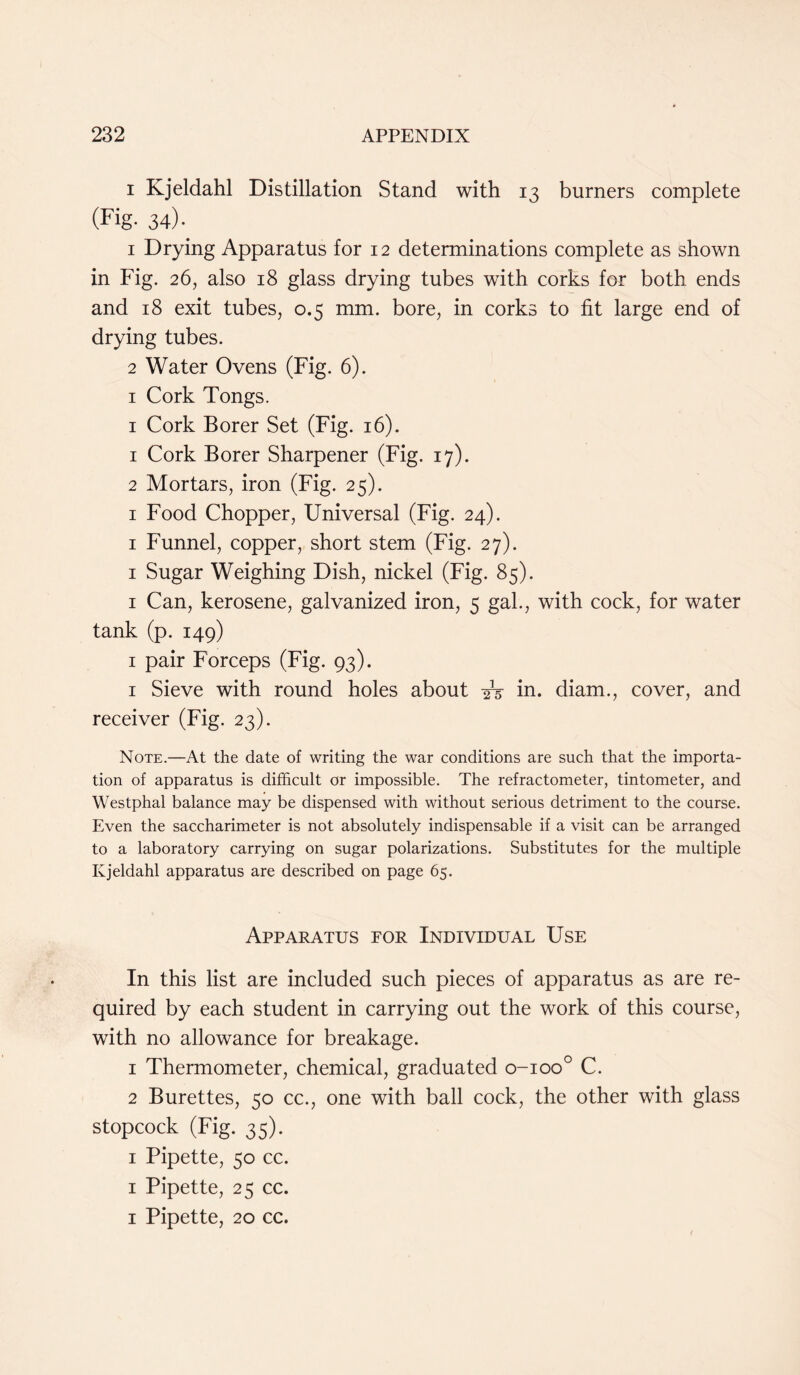 i Kjeldahl Distillation Stand with 13 burners complete (Fig. 34). 1 Drying Apparatus for 12 determinations complete as shown in Fig. 26, also 18 glass drying tubes with corks for both ends and 18 exit tubes, 0.5 mm. bore, in corks to fit large end of drying tubes. 2 Water Ovens (Fig. 6). 1 Cork Tongs. 1 Cork Borer Set (Fig. 16). 1 Cork Borer Sharpener (Fig. 17). 2 Mortars, iron (Fig. 25). 1 Food Chopper, Universal (Fig. 24). 1 Funnel, copper, short stem (Fig. 27). 1 Sugar Weighing Dish, nickel (Fig. 85). 1 Can, kerosene, galvanized iron, 5 gal., with cock, for water tank (p. 149) 1 pair Forceps (Fig. 93). 1 Sieve with round holes about -£5 in. diam., cover, and receiver (Fig. 23). Note.—At the date of writing the war conditions are such that the importa- tion of apparatus is difficult or impossible. The refractometer, tintometer, and Westphal balance may be dispensed with without serious detriment to the course. Even the saccharimeter is not absolutely indispensable if a visit can be arranged to a laboratory carrying on sugar polarizations. Substitutes for the multiple Kjeldahl apparatus are described on page 65. Apparatus for Individual Use In this list are included such pieces of apparatus as are re- quired by each student in carrying out the work of this course, with no allowance for breakage. 1 Thermometer, chemical, graduated o-ioo° C. 2 Burettes, 50 cc., one with ball cock, the other with glass stopcock (Fig. 35). 1 Pipette, 50 cc. 1 Pipette, 25 cc. 1 Pipette, 20 cc.