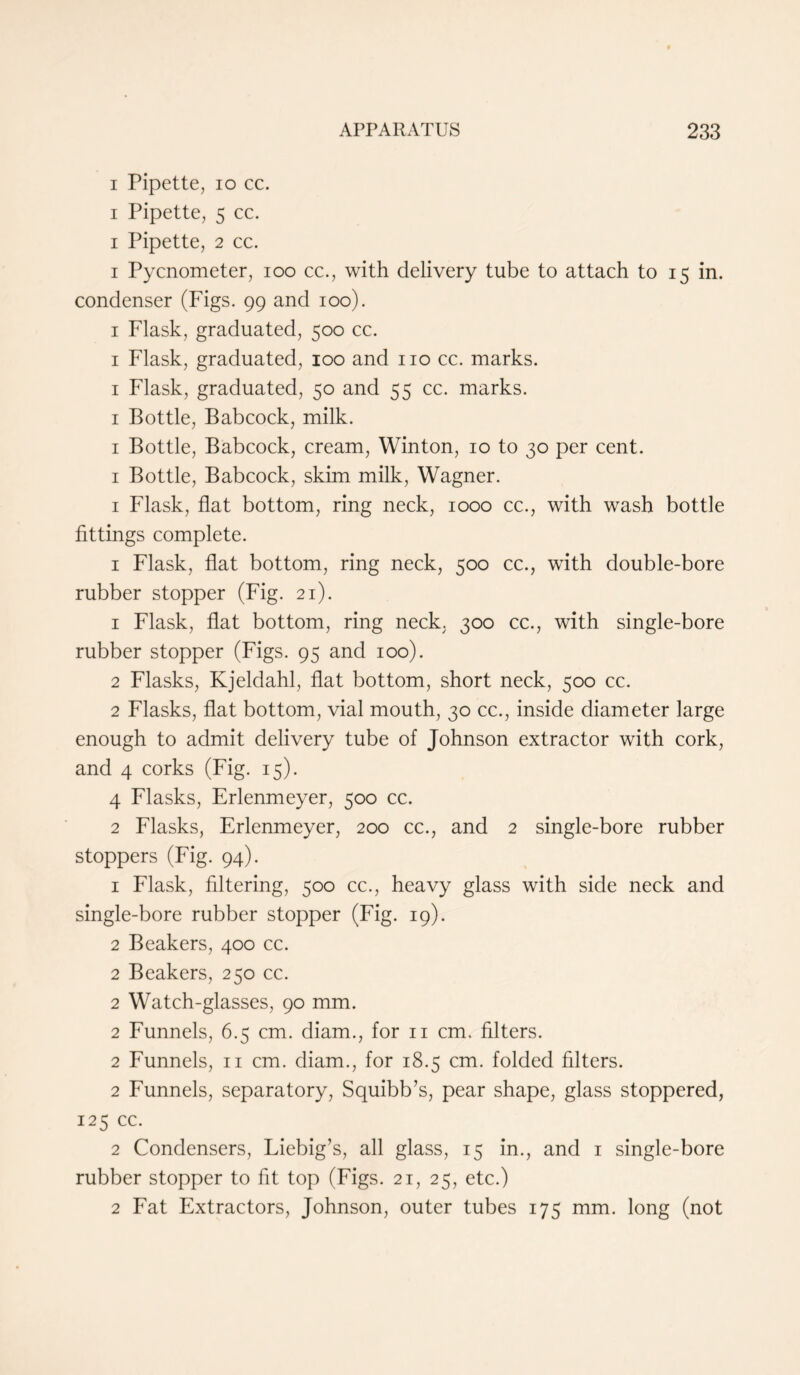i Pipette, io cc. i Pipette, 5 cc. i Pipette, 2 cc. i Pycnometer, ioo cc., with delivery tube to attach to 15 in. condenser (Figs. 99 and 100). 1 Flask, graduated, 500 cc. 1 Flask, graduated, 100 and no cc. marks. 1 Flask, graduated, 50 and 55 cc. marks. 1 Bottle, Babcock, milk. 1 Bottle, Babcock, cream, Winton, 10 to 30 per cent. 1 Bottle, Babcock, skim milk, Wagner. 1 Flask, flat bottom, ring neck, 1000 cc., with wash bottle fittings complete. 1 Flask, flat bottom, ring neck, 500 cc., with double-bore rubber stopper (Fig. 21). 1 Flask, flat bottom, ring neck. 300 cc., with single-bore rubber stopper (Figs. 95 and 100). 2 Flasks, Kjeldahl, flat bottom, short neck, 500 cc. 2 Flasks, flat bottom, vial mouth, 30 cc., inside diameter large enough to admit delivery tube of Johnson extractor with cork, and 4 corks (Fig. 15). 4 Flasks, Erlenmeyer, 500 cc. 2 Flasks, Erlenmeyer, 200 cc., and 2 single-bore rubber stoppers (Fig. 94). 1 Flask, filtering, 500 cc., heavy glass with side neck and single-bore rubber stopper (Fig. 19). 2 Beakers, 400 cc. 2 Beakers, 250 cc. 2 Watch-glasses, 90 mm. 2 Funnels, 6.5 cm. diam., for n cm. filters. 2 Funnels, n cm. diam., for 18.5 cm. folded filters. 2 Funnels, separatory, Squibb’s, pear shape, glass stoppered, 125 cc. 2 Condensers, Liebig’s, all glass, 15 in., and 1 single-bore rubber stopper to fit top (Figs. 21, 25, etc.) 2 Fat Extractors, Johnson, outer tubes 175 mm. long (not