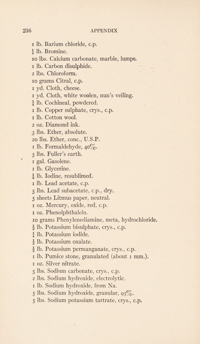 i lb. Barium chloride, c.p. J lb. Bromine. io lbs. Calcium carbonate, marble, lumps. 1 lb. Carbon disulphide. 2 lbs. Chloroform, io grams Citral, c.p. i yd. Cloth, cheese. i yd. Cloth, white woolen, nun’s veiling. | lb. Cochineal, powdered, i lb. Copper sulphate, crys., c.p. 1 lb. Cotton wool. 2 oz. Diamond ink. 3 lbs. Ether, absolute. 20 lbs. Ether, cone., U.S.P. i lb. Formaldehyde, 40%. 5 lbs. Fuller’s earth. 1 gal. Gasolene. 1 lb. Glycerine. \ lb. Iodine, resublimed. 1 lb. Lead acetate, c.p. 5 lbs. Lead subacetate, c.p., dry. 5 sheets Litmus paper, neutral. 1 oz. Mercury, oxide, red, c.p. » 1 oz. Phenolphthalein. 10 grams Phenylenediamine, meta, hydrochloride. | lb. Potassium bisulphate, crys., c.p. \ lb. Potassium iodide. J lb. Potassium oxalate. \ lb. Potassium permanganate, crys., c.p. 1 lb. Pumice stone, granulated (about 1 mm.). 1 oz. Silver nitrate. 5 lbs. Sodium carbonate, crys., c.p. 2 lbs. Sodium hydroxide, electrolytic. 1 lb, Sodium hydroxide, from Na. 5 lbs. Sodium hydroxide, granular, 95%. 5 lbs. Sodium potassium tartrate, crys., c.p.