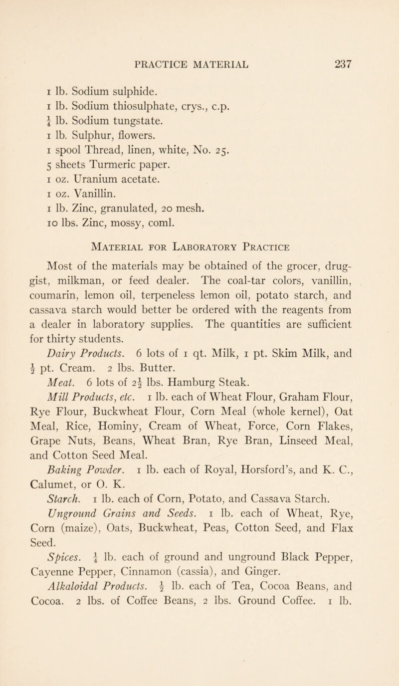 i lb. Sodium sulphide. i lb. Sodium thiosulphate, crys., c.p. i lb. Sodium tungstate. i lb. Sulphur, flowers. i spool Thread, linen, white, No. 25. 5 sheets Turmeric paper. 1 oz. Uranium acetate. 1 oz. Vanillin. 1 lb. Zinc, granulated, 20 mesh. 10 lbs. Zinc, mossy, coml. Material for Laboratory Practice Most of the materials may be obtained of the grocer, drug- gist, milkman, or feed dealer. The coal-tar colors, vanillin, coumarin, lemon oil, terpeneless lemon oil, potato starch, and cassava starch would better be ordered with the reagents from a dealer in laboratory supplies. The quantities are sufficient for thirty students. Dairy Products. 6 lots of 1 qt. Milk, 1 pt. Skim Milk, and \ pt. Cream. 2 lbs. Butter. Meat. 6 lots of 2§ lbs. Hamburg Steak. Mill Products, etc. 1 lb. each of Wheat Flour, Graham Flour, Rye Flour, Buckwheat Flour, Corn Meal (whole kernel), Oat Meal, Rice, Hominy, Cream of Wheat, Force, Corn Flakes, Grape Nuts, Beans, Wheat Bran, Rye Bran, Linseed Meal, and Cotton Seed Meal. Baking Powder. 1 lb. each of Royal, Horsford’s, and K. C., Calumet, or 0. K. Starch. 1 lb. each of Corn, Potato, and Cassava Starch. Unground Grains and Seeds. 1 lb. each of Wheat, Rye, Corn (maize), Oats, Buckwheat, Peas, Cotton Seed, and Flax Seed. Spices. I lb. each of ground and unground Black Pepper, Cayenne Pepper, Cinnamon (cassia), and Ginger. Alkaloidal Products. \ lb. each of Tea, Cocoa Beans, and Cocoa. 2 lbs. of Coffee Beans, 2 lbs. Ground Coffee. 1 lb.