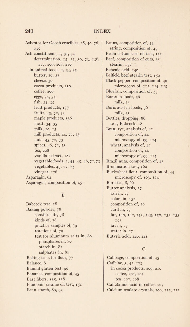 Asbestos for Gooch crucibles, 28, 40, 76, 235 Ash constituents, 1, 31, 34 determination, 15, 27, 30, 73, 136, 177, 206, 208, 210 in animal foods, 1, 34, 35 butter, 26, 27 cheese, 30 cocoa products, 210 coffee, 206 eggs, 34, 35 fish, 34, 35 fruit products, 177 fruits, 45, 72, 73 maple products, 136 meat, 34, 35 milk, 10, 15 mill products, 44, 72, 73 nuts, 45, 72, 73 spices, 46, 72, 73 tea, 208 vanilla extract, 182 vegetable foods, 2, 44, 45, 46, 72, 73 vegetables, 45, 72, 73 vinegar, 176 Asparagin, 64 Asparagus, composition of, 45 B Babcock test, 18 Baking powder, 78 constituents, 78 kinds of, 78 practice samples of, 79 reactions of, 79 test for aluminum salts in, 80 phosphates in, 80 starch in, 81 sulphates in, 80 Baking tests for flour, 77 Balance, 8 Bamihl gluten test, 99 Bananas, composition of, 45 Bast fibers, 115, 118 Baudouin sesame oil test, 151 Bean starch, 89, 93 Beans, composition of, 44 string, composition of, 45 Bechi cotton seed oil test, 151 Beef, composition of cuts, 35 stearin, 152 Behenic acid, 140 Belfield beef stearin test, 152 Black pepper, composition of, 46 microscopy of, 112, 124, 125 Bluefish, composition of, 35 Borax in foods, 36 milk, 25 Boric acid in foods, 36 milk, 25 Bottles, dropping, 86 test, Babcock, 18 Bran, rye, analysis of, 42 composition of, 44 microscopy of, 99, 124 wheat, analysis of, 42 composition of, 44 microscopy of, 99, 124 Brazil nuts, composition of, 45 Bromination test, 160 Buckwheat flour, composition of, 44 microscopy of, 103, 124 Burettes, 8, 66 Butter analysis, 27 ash in, 27 colors in, 152 composition of, 26 curd in, 27 fat, 140, 142, 143, 145, 150, 152, 155, 157 fat in, 27 water in, 27 Butyric acid, 140, 141 C Cabbage, composition of, 45 Caffeine, 3, 42, 203 in cocoa products, 209, 210 coffee, 204, 205 tea, 207, 208 Caffetannic acid in coffee, 207 Calcium oxalate crystals, 109, 112, 122