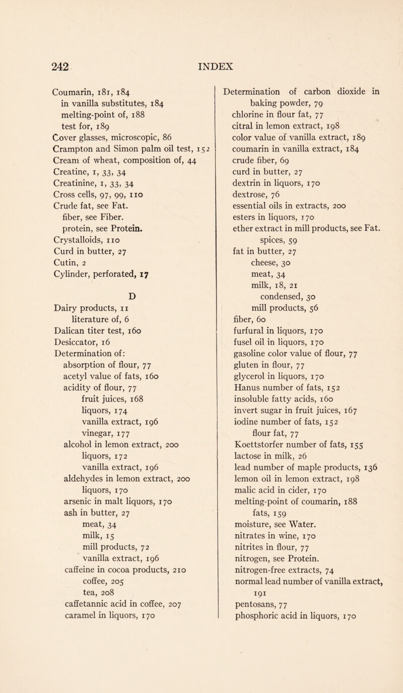Coumarin, 181, 184 in vanilla substitutes, 184 melting-point of, 188 test for, 189 Cover glasses, microscopic, 86 Crampton and Simon palm oil test, 152 Cream of wheat, composition of, 44 Creatine, 1, 33, 34 Creatinine, 1, 33, 34 Cross cells, 97, 99, no Crude fat, see Fat. fiber, see Fiber, protein, see Protein. Crystalloids, no Curd in butter, 27 Cutin, 2 Cylinder, perforated, 17 D Dairy products, n literature of, 6 Dalican titer test, 160 Desiccator, 16 Determination of: absorption of flour, 77 acetyl value of fats, 160 acidity of flour, 77 fruit juices, 168 liquors, 174 vanilla extract, 196 vinegar, 177 alcohol in lemon extract, 200 liquors, 172 vanilla extract, 196 aldehydes in lemon extract, 200 liquors, 170 arsenic in malt liquors, 170 ash in butter, 27 meat, 34 milk, 15 mill products, 72 vanilla extract, 196 caffeine in cocoa products, 210 coffee, 205 tea, 208 caffetannic acid in coffee, 207 caramel in liquors, 170 Determination of carbon dioxide in baking powder, 79 chlorine in flour fat, 77 citral in lemon extract, 198 color value of vanilla extract, 189 coumarin in vanilla extract, 184 crude fiber, 69 curd in butter, 27 dextrin in liquors, 170 dextrose, 76 essential oils in extracts, 200 esters in liquors, 170 ether extract in mill products, see Fat. spices, 59 fat in butter, 27 cheese, 30 meat, 34 milk, 18, 21 condensed, 30 mill products, 56 fiber, 60 furfural in liquors, 170 fusel oil in liquors, 170 gasoline color value of flour, 77 gluten in flour, 77 glycerol in liquors, 170 Hanus number of fats, 152 insoluble fatty acids, 160 invert sugar in fruit juices, 167 iodine number of fats, 152 flour fat, 77 Koettstorfer number of fats, 155 lactose in milk, 26 lead number of maple products, 136 lemon oil in lemon extract, 198 malic acid in cider, 170 melting-point of coumarin, 188 fats, 159 moisture, see Water, nitrates in wine, 170 nitrites in flour, 77 nitrogen, see Protein, nitrogen-free extracts, 74 normal lead number of vanilla extract, 191 pentosans, 77 phosphoric acid in liquors, 170