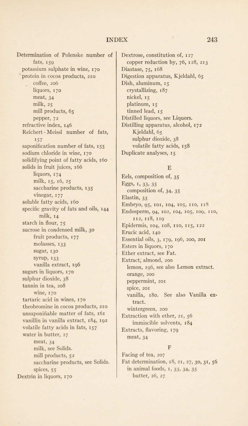 Determination of Polenske number of fats, 159 potassium sulphate in wine, 170 protein in cocoa products, 210 coffee, 206 liquors, 170 meat, 34 milk, 25 mill products, 65 pepper, 72 refractive index, 146 Reichert-Meissl number of fats, iS7 saponification number of fats, 155 sodium chloride in wine, 170 solidifying point of fatty acids, 160 solids in fruit juices, 166 liquors, 174 milk, 15, 16, 25 saccharine products, 135 vinegar, 177 soluble fatty acids, 160 specific gravity of fats and oils, 144 milk, 14 starch in flour, 75 sucrose in condensed milk, 30 fruit products, 177 molasses, 133 sugar, 130 syrup, 133 vanilla extract, 196 sugars in liquors, 170 sulphur dioxide, 38 tannin in tea, 208 wine, 170 tartaric acid in wines, 170 theobromine in cocoa products, 210 unsaponifiable matter of fats, 161 vanillin in vanilla extract, 184, 192 volatile fatty acids in fats, 157 water in butter, 27 meat, 34 milk, see Solids, mill products, 52 saccharine products, see Solids, spices, 55 Dextrin in liquors, 170 Dextrose, constitution of, 127 copper reduction by, 76, 128, 213 Diastase, 75, 168 Digestion apparatus, Kjeldahl, 65 Dish, aluminum, 15 crystallizing, 187 nickel, 15 platinum, 15 tinned lead, 15 Distilled liquors, see Liquors. Distilling apparatus, alcohol, 172 Kjeldahl, 65 sulphur dioxide, 38 volatile fatty acids, 158 Duplicate analyses, 15 E Eels, composition of, 35 Eggs, 1, 33, 35 composition of, 34, 35 Elastin, 33 Embryo, 95, 101, 104, 105, no, 118 Endosperm, 94, 102, 104, 105, 109, no, 112, 118, 119 Epidermis, 104, 108, no, 115, 122 Erucic acid, 140 Essential oils, 3, 179, 196, 200, 201 Esters in liquors, 170 Ether extract, see Fat. Extract, almond, 200 lemon, 196, see also Lemon extract, orange, 200 peppermint, 201 spice, 201 vanilla, 180. See also Vanilla ex- tract. wintergreen, 200 Extraction with ether, 21, 56 immiscible solvents, 184 Extracts, flavoring, 179 meat, 34 F Facing of tea, 207 Fat determination, 18, 21, 27, 30, 31, 56 in animal foods, 1, 33, 34, 35 butter, 26, 27