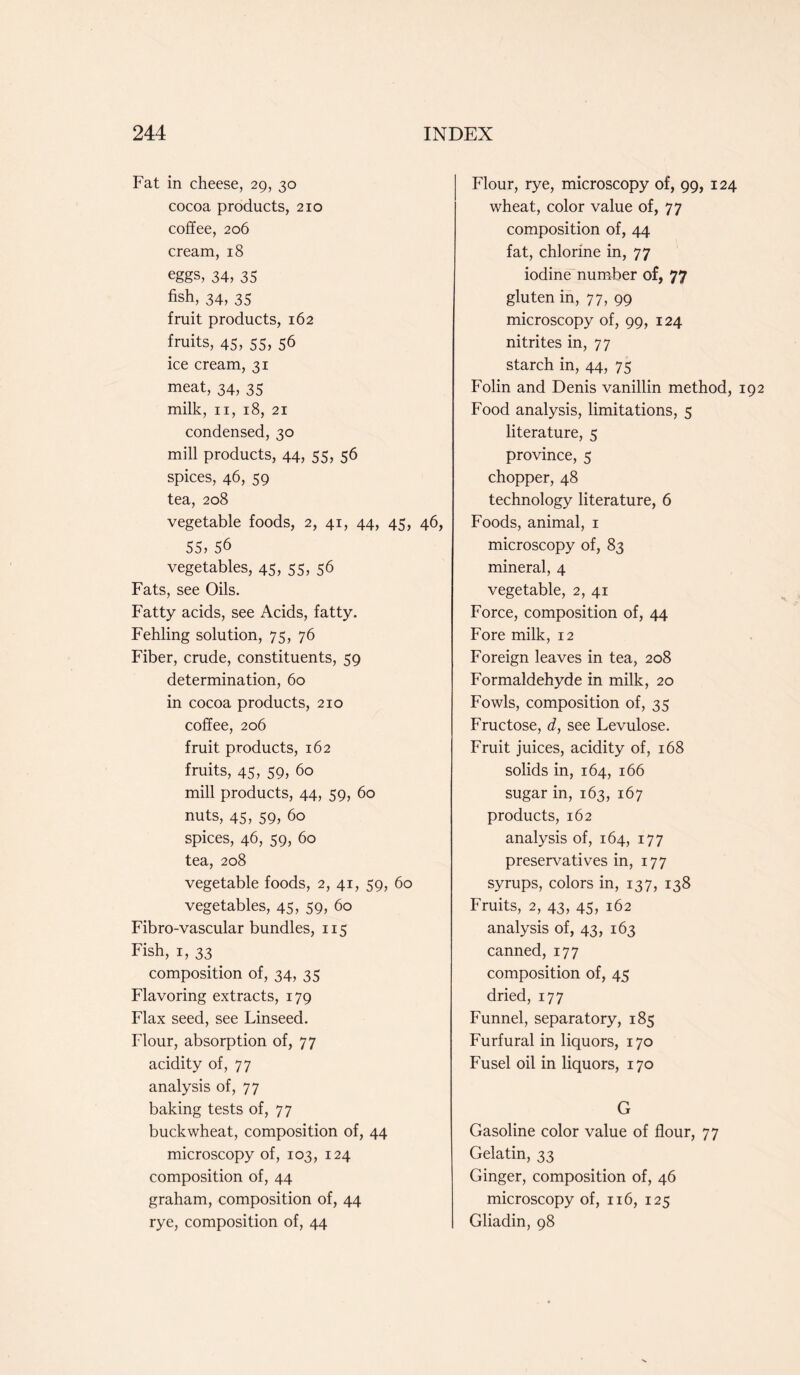 Fat in cheese, 29, 30 cocoa products, 210 coffee, 206 cream, 18 eggs, 34, 35 fish, 34, 35 fruit products, 162 fruits, 45, 55, 56 ice cream, 31 meat, 34, 35 milk, 11, 18, 21 condensed, 30 mill products, 44, 55, 56 spices, 46, 59 tea, 208 vegetable foods, 2, 41, 44, 45, 46, 55, 56 vegetables, 45, 55, 56 Fats, see Oils. Fatty acids, see Acids, fatty. Fehling solution, 75, 76 Fiber, crude, constituents, 59 determination, 60 in cocoa products, 210 coffee, 206 fruit products, 162 fruits, 45, 59, 60 mill products, 44, 59, 60 nuts, 45, 59, 60 spices, 46, 59, 60 tea, 208 vegetable foods, 2, 41, 59, 60 vegetables, 45, 59, 60 Fibro-vascular bundles, 115 Fish, 1, 33 composition of, 34, 35 Flavoring extracts, 179 Flax seed, see Linseed. Flour, absorption of, 77 acidity of, 77 analysis of, 77 baking tests of, 77 buckwheat, composition of, 44 microscopy of, 103, 124 composition of, 44 graham, composition of, 44 rye, composition of, 44 Flour, rye, microscopy of, 99, 124 wheat, color value of, 77 composition of, 44 fat, chlorine in, 77 iodine number of, 77 gluten in, 77, 99 microscopy of, 99, 124 nitrites in, 77 starch in, 44, 75 Folin and Denis vanillin method, Food analysis, limitations, 5 literature, 5 province, 5 chopper, 48 technology literature, 6 Foods, animal, 1 microscopy of, 83 mineral, 4 vegetable, 2, 41 Force, composition of, 44 Fore milk, 12 Foreign leaves in tea, 208 Formaldehyde in milk, 20 Fowls, composition of, 35 Fructose, d, see Levulose. Fruit juices, acidity of, 168 solids in, 164, 166 sugar in, 163, 167 products, 162 analysis of, 164, 177 preservatives in, 177 syrups, colors in, 137, 138 Fruits, 2, 43, 45, 162 analysis of, 43, 163 canned, 177 composition of, 45 dried, 177 Funnel, separatory, 185 Furfural in liquors, 170 Fusel oil in liquors, 170 G Gasoline color value of flour, 77 Gelatin, 33 Ginger, composition of, 46 microscopy of, 116, 125 Gliadin, 98