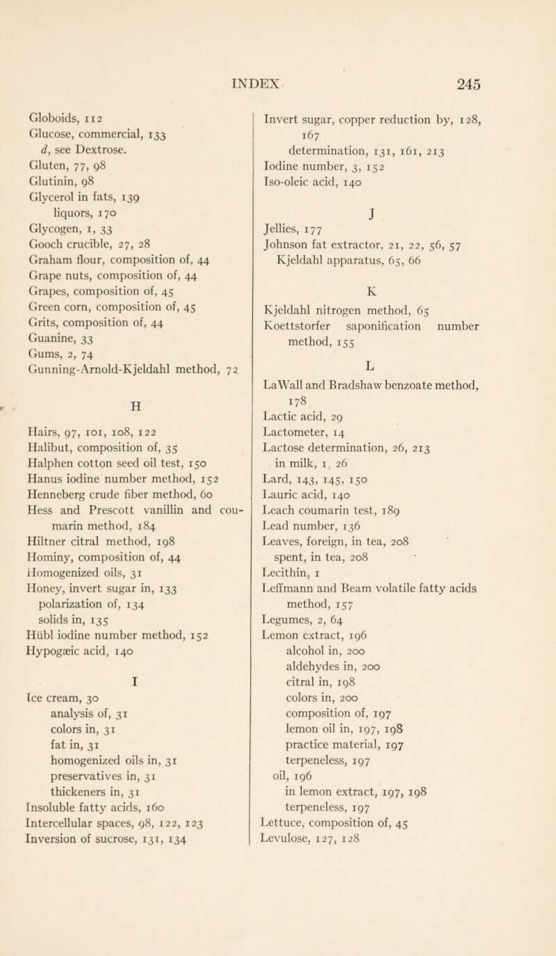 Globoids, 112 Glucose, commercial, 133 d, see Dextrose. Gluten, 77, 98 Glutinin, 98 Glycerol in fats, 139 liquors, 170 Glycogen, 1, 33 Gooch crucible, 27, 28 Graham flour, composition of, 44 Grape nuts, composition of, 44 Grapes, composition of, 45 Green corn, composition of, 45 Grits, composition of, 44 Guanine, 33 Gums, 2, 74 Gunning-Arnold-Kjeldahl method, 72 H Hairs, 97, 101, 108, 122 Halibut, composition of, 35 Halphen cotton seed oil test, 150 Hanus iodine number method, 152 Henneberg crude fiber method, 60 Hess and Prescott vanillin and cou- marin method, 184 Hiltner citral method, 198 Hominy, composition of, 44 Homogenized oils, 31 Honey, invert sugar in, 133 polarization of, 134 solids in, 135 Hiibl iodine number method, 152 Hypogaeic acid, 140 I Ice cream, 30 analysis of, 31 colors in, 31 fat in, 31 homogenized oils in, 31 preservatives in, 31 thickeners in, 31 Insoluble fatty acids, 160 Intercellular spaces, 98, 122, 123 Inversion of sucrose, 131, 134 Invert sugar, copper reduction by, 128, 167 determination, 131, 161, 213 Iodine number, 3, 152 Iso-oleic acid, 140 J Jellies, 177 Johnson fat extractor, 21, 22, 56, 57 Kjeldahl apparatus, 65, 66 K Kjeldahl nitrogen method, 65 Koettstorfer saponification number method, 155 L LaWall and Bradshaw benzoate method, 178 Lactic acid, 29 Lactometer, 14 Lactose determination, 26, 213 in milk, 1, 26 Lard, 143, 145, 150 Laurie acid, 140 Leach coumarin test, 189 Lead number, 136 Leaves, foreign, in tea, 208 spent, in tea, 208 Lecithin, 1 LefTmann and Beam volatile fatty acids method, 157 Legumes, 2, 64 Lemon extract, 196 alcohol in, 200 aldehydes in, 200 citral in, 198 colors in, 200 composition of, 197 lemon oil in, 197, 198 practice material, 197 terpeneless, 197 oil, 196 in lemon extract, 197, 198 terpeneless, 197 Lettuce, composition of, 45 Levulose, 127, 128