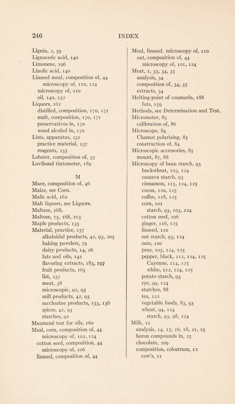 Lignin, 2, 59 Lignoceric acid, 140 Limonene, 196 Linolic acid, 140 Linseed meal, composition of, 44 microscopy of, no, 124 microscopy of, no oil, 140, 152 Liquors, 162 distilled, composition, 170, 171 malt, composition, 170, 171 preservatives in, 170 wood alcohol in, 170 Lists, apparatus, 231 practice material, 237 reagents, 235 Lobster, composition of, 35 Lovibond tintometer, 189 M Mace, composition of, 46 Maize, see Corn. Malic acid, 162 Malt liquors, see Liquors. Maltase, 168. Maltose, 75, 168, 213 Maple products, 135 Material, practice, 237 alkaloidal products, 42, 93, 205 baking powders, 79 dairy products, 14, 26 fats and oils, 142 flavoring extracts, 183, 197 fruit products, 165 list, 237 meat, 38 microscopic, 92, 93 mill products, 42, 93 saccharine products, 133, 136 spices, 42, 93 starches, 92 Maumene test for oils, 160 Meal, corn, composition of, 44 microscopy of, 102, 124 cotton seed, composition, 44 microscopy of, 106 linseed, composition of, 44 Meal, linseed, microscopy of, no oat, composition of, 44 microscopy of, 101, 124 Meat, 1, 33, 34, 35 analysis, 34 composition of, 34, 35 extracts, 34 Melting-point of coumarin, 188 fats, 159 Methods, see Determination and Test. Micrometer, 85 calibration of, 86 Microscope, 84 Chamot polarizing, 85 construction of, 84 Microscopic accessories, 85 mount, 87, 88 Microscopy of bean starch, 93 buckwheat, 103, 124 cassava starch, 93 cinnamon, 115, 124, 125 cocoa, 120, 125 coffee, 118, 125 corn, 101 starch, 93, 103, 124 cotton seed, 106 ginger, 116, 125 linseed, no oat starch, 93, 124 oats, 100 peas, 105, 124, 125 pepper, black, 112, 124, 125 Cayenne, 114, 125 white, 112, 124, 125 potato starch, 93 rye, 99, 124 starches, 88 tea, 122 vegetable foods. 83, 93 wheat, 94, 124 starch, 93, 98, 124 Milk, n analysis, 14, 15, 16, 18, 21, 25 boron compounds in, 25 chocolate, 209 composition, colostrum, 12 cow’s, 11
