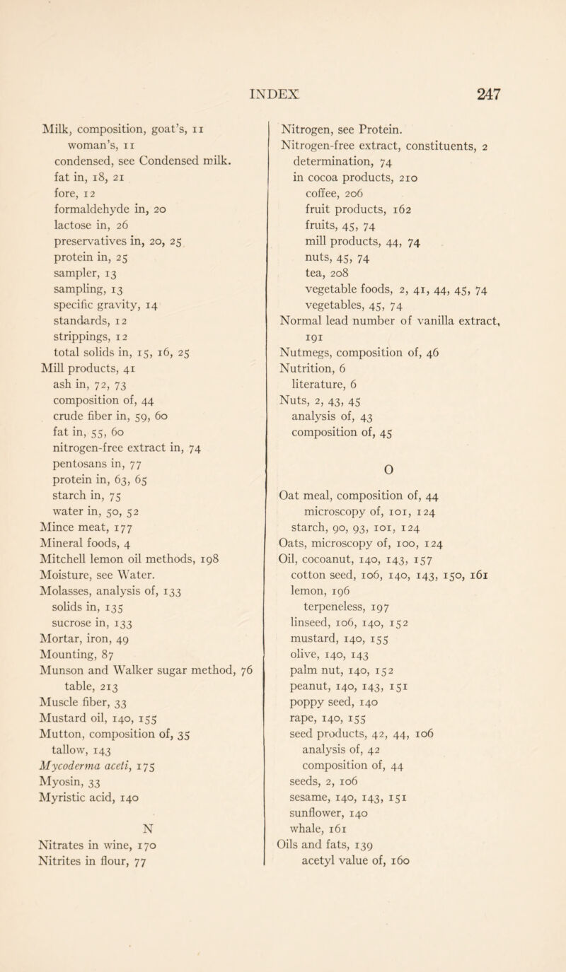 Milk, composition, goat’s, n woman’s, n condensed, see Condensed milk, fat in, 18, 21 fore, 12 formaldehyde in, 20 lactose in, 26 preservatives in, 20, 25 protein in, 25 sampler, 13 sampling, 13 specific gravity, 14 standards, 12 strippings, 12 total solids in, 15, 16, 25 Mill products, 41 ash in, 72, 73 composition of, 44 crude fiber in, 59, 60 fat in, 55, 60 nitrogen-free extract in, 74 pentosans in, 77 protein in, 63, 65 starch in, 75 water in, 50, 52 Mince meat, 177 Mineral foods, 4 Mitchell lemon oil methods, 198 Moisture, see Water. Molasses, analysis of, 133 solids in, 135 sucrose in, 133 Mortar, iron, 49 Mounting, 87 Munson and Walker sugar method, 76 table, 213 Muscle fiber, 33 Mustard oil, 140, 155 Mutton, composition of, 35 tallow, 143 Mycoderma aceli, 175 Myosin, 33 Myristic acid, 140 N Nitrates in wine, 170 Nitrites in flour, 77 Nitrogen, see Protein. Nitrogen-free extract, constituents, 2 determination, 74 in cocoa products, 210 coffee, 206 fruit products, 162 fruits, 45, 74 mill products, 44, 74 nuts, 45, 74 tea, 208 vegetable foods, 2, 41, 44, 45, 74 vegetables, 45, 74 Normal lead number of vanilla extract, 191 Nutmegs, composition of, 46 Nutrition, 6 literature, 6 Nuts, 2, 43, 45 analysis of, 43 composition of, 45 O Oat meal, composition of, 44 microscopy of, 101, 124 starch, 90, 93, 101, 124 Oats, microscopy of, 100, 124 Oil, cocoanut, 140, 143, 157 cotton seed, 106, 140, 143, 150, 161 lemon, 196 terpeneless, 197 linseed, 106, 140, 152 mustard, 140, 155 olive, 140, 143 palm nut, 140, 152 peanut, 140, 143, 151 poppy seed, 140 rape, 140, 155 seed products, 42, 44, 106 analysis of, 42 composition of, 44 seeds, 2, 106 sesame, 140, 143, 151 sunflower, 140 whale, 161 Oils and fats, 139 acetyl value of, 160