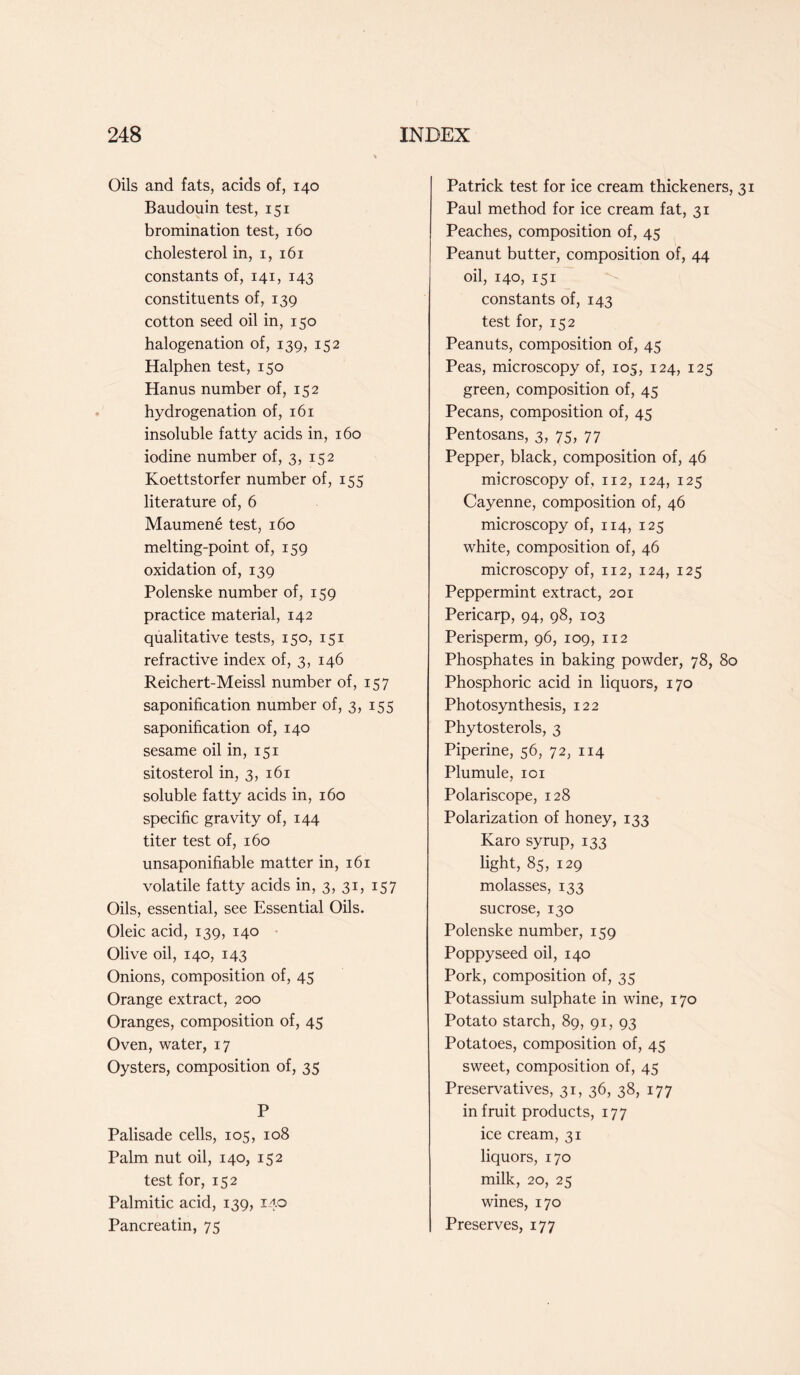 Oils and fats, acids of, 140 Baudouin test, 151 bromination test, 160 cholesterol in, 1, 161 constants of, 141, 143 constituents of, 139 cotton seed oil in, 150 halogenation of, 139, 152 Halphen test, 150 Hanus number of, 152 hydrogenation of, 161 insoluble fatty acids in, 160 iodine number of, 3, 152 Koettstorfer number of, 155 literature of, 6 Maumene test, 160 melting-point of, 159 oxidation of, 139 Polenske number of, 159 practice material, 142 qualitative tests, 150, 151 refractive index of, 3, 146 Reichert-Meissl number of, 157 saponification number of, 3, 155 saponification of, 140 sesame oil in, 151 sitosterol in, 3, 161 soluble fatty acids in, 160 specific gravity of, 144 titer test of, 160 unsaponifiable matter in, 161 volatile fatty acids in, 3, 31, 157 Oils, essential, see Essential Oils. Oleic acid, 139, 140 Olive oil, 140, 143 Onions, composition of, 45 Orange extract, 200 Oranges, composition of, 45 Oven, water, 17 Oysters, composition of, 35 P Palisade cells, 105, 108 Palm nut oil, 140, 152 test for, 152 Palmitic acid, 139, 140 Pancreatin, 75 Patrick test for ice cream thickeners, Paul method for ice cream fat, 31 Peaches, composition of, 45 Peanut butter, composition of, 44 oil, 140, 151 constants of, 143 test for, 152 Peanuts, composition of, 45 Peas, microscopy of, 105, 124, 125 green, composition of, 45 Pecans, composition of, 45 Pentosans, 3, 75, 77 Pepper, black, composition of, 46 microscopy of, 112, 124, 125 Cayenne, composition of, 46 microscopy of, 114, 125 white, composition of, 46 microscopy of, 112, 124, 125 Peppermint extract, 201 Pericarp, 94, 98, 103 Perisperm, 96, 109, 112 Phosphates in baking powder, 78, 80 Phosphoric acid in liquors, 170 Photosynthesis, 122 Phytosterols, 3 Piperine, 56, 72, 114 Plumule, 101 Polariscope, 128 Polarization of honey, 133 Karo syrup, 133 light, 85, 129 molasses, 133 sucrose, 130 Polenske number, 159 Poppyseed oil, 140 Pork, composition of, 35 Potassium sulphate in wine, 170 Potato starch, 89, 91, 93 Potatoes, composition of, 45 sweet, composition of, 45 Preservatives, 31, 36, 38, 177 in fruit products, 177 ice cream, 31 liquors, 170 milk, 20, 25 wines, 170 Preserves, 177