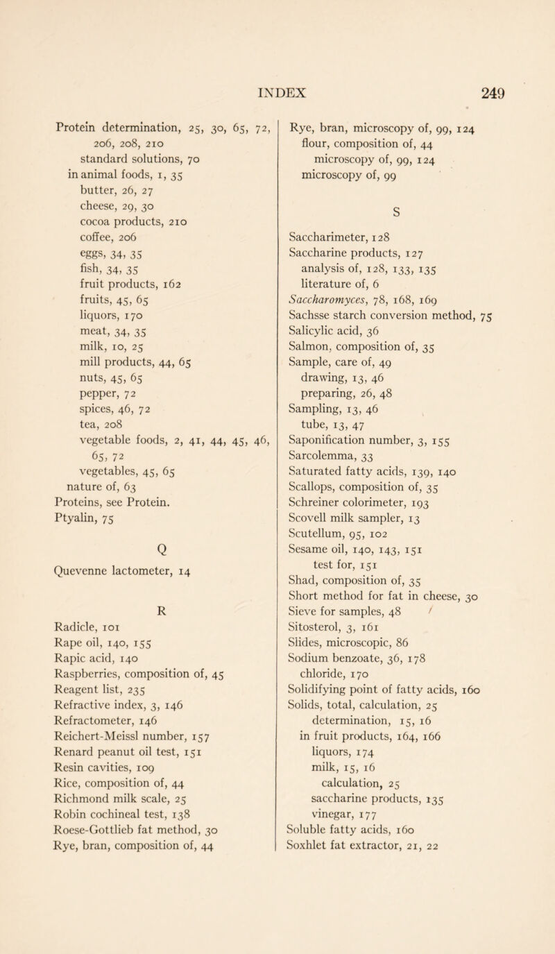 Protein determination, 25, 30, 65, 72, 206, 208, 210 standard solutions, 70 in animal foods, 1, 35 butter, 26, 27 cheese, 29, 30 cocoa products, 210 coffee, 206 eggs, 34, 35 fish, 34, 35 fruit products, 162 fruits, 45, 65 liquors, 170 meat, 34, 35 milk, 10, 25 mill products, 44, 65 nuts, 45, 65 pepper, 72 spices, 46, 72 tea, 208 vegetable foods, 2, 41, 44, 45, 46, 65, 72 vegetables, 45, 65 nature of, 63 Proteins, see Protein. Ptyalin, 75 Q Quevenne lactometer, 14 R Radicle, 101 Rape oil, 140, 155 Rapic acid, 140 Raspberries, composition of, 45 Reagent list, 235 Refractive index, 3, 146 Refractometer, 146 Reichert-Meissl number, 157 Renard peanut oil test, 151 Resin cavities, 109 Rice, composition of, 44 Richmond milk scale, 25 Robin cochineal test, 138 Roese-Gottlieb fat method, 30 Rye, bran, composition of, 44 Rye, bran, microscopy of, 99, 124 flour, composition of, 44 microscopy of, 99, 124 microscopy of, 99 S Saccharimeter, 128 Saccharine products, 127 analysis of, 128, 133, 135 literature of, 6 Saccharomyces, 78, 168, 169 Sachsse starch conversion method, 75 Salicylic acid, 36 Salmon, composition of, 35 Sample, care of, 49 drawing, 13, 46 preparing, 26, 48 Sampling, 13, 46 tube, 13, 47 Saponification number, 3, 155 Sarcolemma, 33 Saturated fatty acids, 139, 140 Scallops, composition of, 35 Schreiner colorimeter, 193 Scovell milk sampler, 13 Scutellum, 95, 102 Sesame oil, 140, 143, 151 test for, 151 Shad, composition of, 35 Short method for fat in cheese, 30 Sieve for samples, 48 Sitosterol, 3, 161 Slides, microscopic, 86 Sodium benzoate, 36, 178 chloride, 170 Solidifying point of fatty acids, 160 Solids, total, calculation, 25 determination, 15, 16 in fruit products, 164, 166 liquors, 174 milk, 15, 16 calculation, 25 saccharine products, 135 vdnegar, 177 Soluble fatty acids, 160 Soxhlet fat extractor, 21, 22