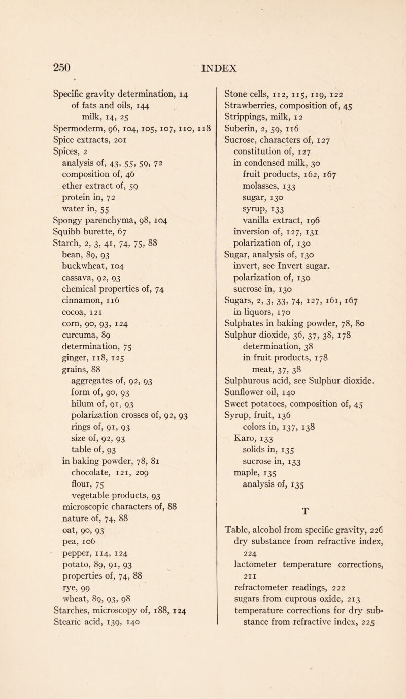 Specific gravity determination, 14 of fats and oils, 144 milk, 14, 25 Spermoderm, 96, 104, 105, 107, no, 118 Spice extracts, 201 Spices, 2 analysis of, 43, 55, 59, 72 composition of, 46 ether extract of, 59 protein in, 72 water in, 55 Spongy parenchyma, 98, 104 Squibb burette, 67 Starch, 2, 3, 41, 74, 75, 88 bean, 89, 93 buckwheat, 104 cassava, 92, 93 chemical properties of, 74 cinnamon, 116 cocoa, 121 corn, 90, 93, 124 curcuma, 89 determination, 75 ginger, 118, 125 grains, 88 aggregates of, 92, 93 form of, 90, 93 hilum of, 91, 93 polarization crosses of, 92, 93 rings of, 91, 93 size of, 92, 93 table of, 93 in baking powder, 78, 81 chocolate, 121, 209 flour, 75 vegetable products, 93 microscopic characters of, 88 nature of, 74, 88 oat, 90, 93 pea, 106 pepper, 114, 124 potato, 89, 91, 93 properties of, 74, 88 rye, 99 wheat, 89, 93, 98 Starches, microscopy of, 188, 124 Stearic acid, 139, 140 Stone cells, 112, 115, 119, 122 Strawberries, composition of, 45 Strippings, milk, 12 Suberin, 2, 59, 116 Sucrose, characters of, 127 constitution of, 127 in condensed milk, 30 fruit products, 162, 167 molasses, 133 sugar, 130 syrup, 133 vanilla extract, 196 inversion of, 127, 131 polarization of, 130 Sugar, analysis of, 130 invert, see Invert sugar, polarization of, 130 sucrose in, 130 Sugars, 2, 3, 33, 74, 127, 161, 167 in liquors, 170 Sulphates in baking powder, 78, 80 Sulphur dioxide, 36, 37, 38, 178 determination, 38 in fruit products, 178 meat, 37, 38 Sulphurous acid, see Sulphur dioxide. Sunflower oil, 140 Sweet potatoes, composition of, 45 Syrup, fruit, 136 colors in, 137, 138 Karo, 133 solids in, 135 sucrose in, 133 maple, 135 analysis of, 135 T Table, alcohol from specific gravity, 226 dry substance from refractive index, 224 lactometer temperature corrections, 211 refractometer readings, 222 sugars from cuprous oxide, 213 temperature corrections for dry sub- stance from refractive index, 225