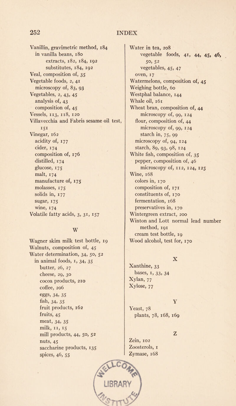 Vanillin, gravimetric method, 184 in vanilla beans, 180 extracts, 182, 184, 192 substitutes, 184, 192 Veal, composition of, 35 Vegetable foods, 2, 41 microscopy of, 83, 93 Vegetables, 2, 43, 45 analysis of, 43 composition of, 45 Vessels, 113, 118, 120 Villavecchia and Fabris sesame oil test, 151 Vinegar, 162 acidity of, 177 cider, 174 composition of, 176 distilled, 174 glucose, 175 malt, 174 manufacture of, 175 molasses, 175 solids in, 177 sugar, 175 wine, 174 Volatile fatty acids, 3, 31, 157 W Wagner skim milk test bottle, 19 Walnuts, composition of, 45 Water determination, 34, 50, 52 in animal foods, 1, 34, 35 butter, 26, 27 cheese, 29, 30 cocoa products, 210 coffee, 206 Water in tea, 208 vegetable foods, 41, 44, 45, 46, 50, 52 vegetables, 45, 47 oven, 17 Watermelons, composition of, 45 Weighing bottle, 60 Westphal balance, 144 Whale oil, 161 Wheat bran, composition of, 44 microscopy of, 99, 124 flour, composition of, 44 microscopy of, 99, 124 starch in, 75, 99 microscopy of, 94, 124 starch, 89, 93, 98, 124 White fish, composition of, 35 pepper, composition of, 46 microscopy of, 112, 124, 125 Wine, 168 colors in, 170 composition of, 171 constituents of, 170 fermentation, 168 preservatives in, 170 Wintergreen extract, 200 Winton and Lott normal lead number method, 191 cream test bottle, 19 Wood alcohol, test for, 170 X Xanthine, 33 bases, 1, 33, 34 Xylan, 77 Xylose, 77 eggs, 34, 35 fish, 34, 35 fruit products, 162 fruits, 45 meat, 34, 35 milk, 11, 15 mill products, 44, 50, 52 nuts, 45 saccharine products, 135 spices, 46, 55 Y Yeast, 78 plants, 78, 168, 169 Z Zein, 102 Zoosterols, 1 Zymase, 168