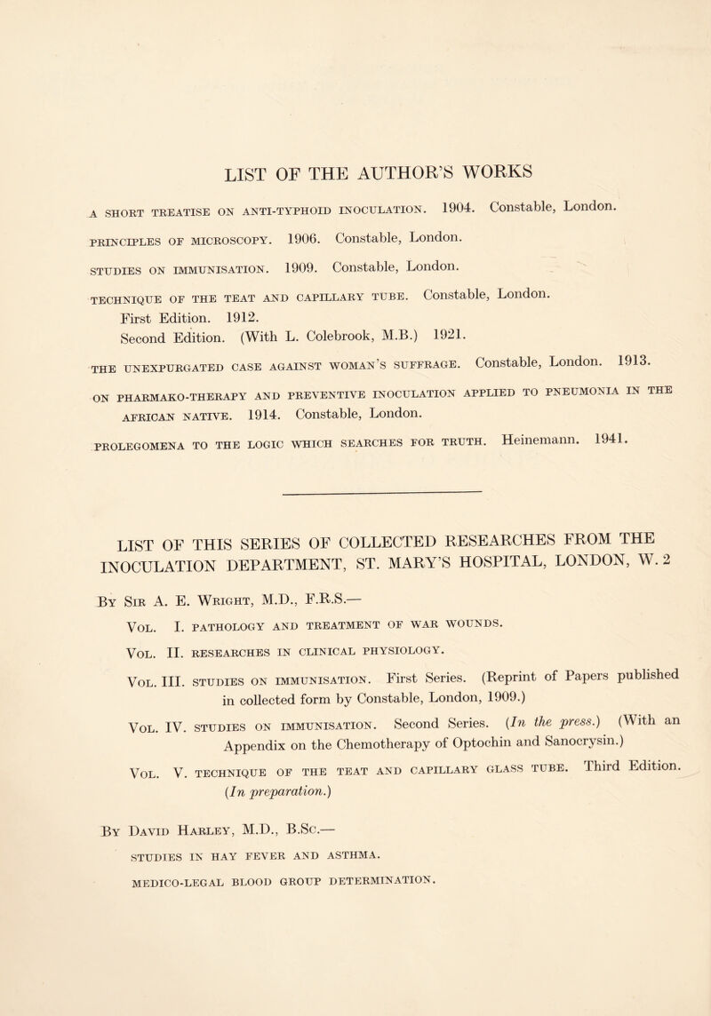 LIST OF THE AUTHOR’S WORKS a short treatise on anti-typhoid inoculation. 1904. Constable, London. principles or microscopy. 1906. Constable, London. studies on immunisation. 1909. Constable, London. TECHNIQUE OF THE TEAT AND CAPILLARY TUBE. Constable, London. First Edition. 1912. Second Edition. (With L. Colebrook, M.B.) 1921. the unexpurgated case against woman s suffrage. Constable, London. 1913. ON PHARMAKO-THERAPY AND PREVENTIVE INOCULATION APPLIED TO PNEUMONIA IN THE AFRICAN NATIVE. 1914. Constable, London. PROLEGOMENA TO THE LOGIC WHICH SEARCHES FOR TRUTH. Heiliemann. 1941. LIST OF THIS SERIES OF COLLECTED RESEARCHES FROM THE INOCULATION DEPARTMENT, ST. MARY’S HOSPITAL, LONDON, W. 2 By Sir A. E. Wright, M.D., F.R.S.— VOL. I. PATHOLOGY AND TREATMENT OF WAR WOUNDS. VOL. II. RESEARCHES IN CLINICAL PHYSIOLOGY. Vol. III. STUDIES ON immunisation. First Series. (Reprint of Papers published in collected form by Constable, London, 1909.) Vol. IV. studies on immunisation. Second Series. (In the press.) (With an Appendix on the Chemotherapy of Optochin and Sanocrysin.) Vol. V. TECHNIQUE OF THE TEAT AND CAPILLARY GLASS TUBE. Third Edition. (In preparation.) By David Harley, M.D., B.Sc.— STUDIES IN HAY FEVER AND ASTHMA. MEDICO-LEGAL BLOOD GROUP DETERMINATION.