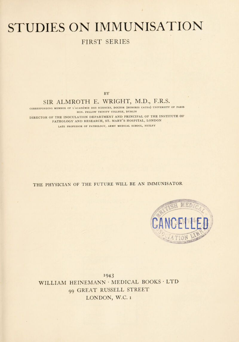 STUDIES ON IMMUNISATION FIRST SERIES BY SIR ALMROTH E. WRIGHT, M.D., F.R.S. CORRESPONDING MEMBER OF l’ACADEMIF. DES SCIENCES, DOCTOR (HONORIS CAUSA) UNIVERSITY OF PARIS HON. FELLOW TRINITY COLLEGE, DUBLIN DIRECTOR OF THE INOCULATION DEPARTMENT AND PRINCIPAL OF THE INSTITUTE OF PATHOLOGY AND RESEARCH, ST. MARY’S HOSPITAL, LONDON LATE PROFESSOR OF PATHOLOGY, ARMY MEDICAL SCHOOL, NETLEY THE PHYSICIAN OF THE FUTURE WILL BE AN IMMUNISATOR 1943 WILLIAM HE IN EM ANN • MEDICAL BOOKS • LTD 99 GREAT RUSSELL STREET LONDON, W.C. 1