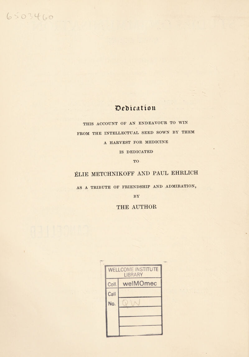Dedication THIS ACCOUNT OF AN ENDEAVOUR TO WIN FROM THE INTELLECTUAL SEED SOWN BY THEM A HARVEST FOR MEDICINE IS DEDICATED TO ELIE METCHNIKOFF AND PAUL EHRLICH AS A TRIBUTE OF FRIENDSHIP AND ADMIRATION, BY THE AUTHOR WELLCOME INSTITUTE 1 LIBRARY S Coll, welMOmec Call No.